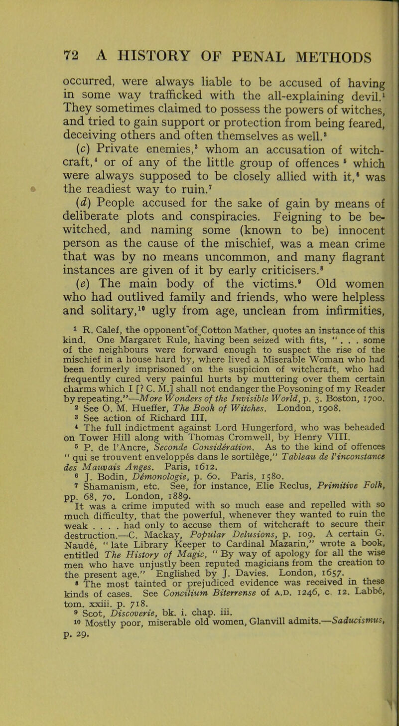 occurred, were always liable to be accused of having in some way trafficked with the all-explaining devil.1 They sometimes claimed to possess the powers of witches, and tried to gain support or protection from being feared, deceiving others and often themselves as well.2 (c) Private enemies,3 whom an accusation of witch- craft, 4 or of any of the little group of offences 5 which were always supposed to be closely allied with it,8 was the readiest way to ruin.7 (d) People accused for the sake of gain by means of deliberate plots and conspiracies. Feigning to be be- witched, and naming some (known to be) innocent person as the cause of the mischief, was a mean crime that was by no means uncommon, and many flagrant instances are given of it by early criticisers.8 (e) The main body of the victims.8 Old women who had outlived family and friends, who were helpless and solitary,10 ugly from age, unclean from infirmities, 1 R. Calef, the opponent’of^Cotton Mather, quotes an instance of this kind. One Margaret Rule, having been seized with fits, “ . . . some of the neighbours were forward enough to suspect the rise of the mischief in a house hard by, where lived a Miserable Woman who had been formerly imprisoned on the suspicion of witchcraft, who had frequently cured very painful hurts by muttering over them certain charms which I [? C. M.] shall not endanger the Povsoning of my Reader by repeating.”—More Wonders of the Invisible World, p. 3. Boston, 1700. 2 See O. M. Hueffer, The Book of Witches. London, 1908. 3 See action of Richard III. * The full indictment against Lord Hungerford, who was beheaded on Tower Hill along with Thomas Cromwell, by Henry VIII. 5 P. de l’Ancre, Seconde Consideration. As to the kind of offences “ qui se trouvent enveloppes dans le sortilege,” Tableau de l’inconstance des Mauvais Anges. Paris, 1612. 6 J. Bodin, Ddmonologie, p. 60. Paris, 1580. 7 Shamanism, etc. See, for instance, Elie Reclus, Primitive Folk, pp. 68, 70. London, 1889. It was a crime imputed with so much ease and repelled with so much difficulty, that the powerful, whenever they wanted to ruin the weak .... had only to accuse them of witchcraft to secure their destruction.—C. Mackay, Popular Delusions, p. 109. A certain G. Naud6, “ late Library Keeper to Cardinal Mazarin,” wrote a book, entitled The History of Magic, “ By way of apology for all the wise men who have unjustly been reputed magicians from the creation to the present age.” Englished by J. Davies. London, 1657. _ 8 The most tainted or prejudiced evidence was received in these kinds of cases. See Concilium Biterrense of a.d. 1246, c. 12. Labbe, tom. xxiii. p. 718. 9 Scot, Discoverie, bk. i. chap. iii. 10 Mostly poor, miserable old women, Glanvill admits.—Saducismus, p. 29.