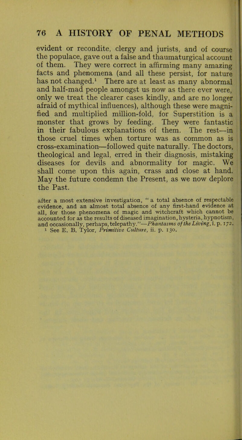 evident or recondite, clergy and jurists, and of course the populace, gave out a false and thaumaturgical account of them. They were correct in affirming many amazing facts and phenomena (and all these persist, for nature has not changed.1 There are at least as many abnormal and half-mad people amongst us now as there ever were, only we treat the clearer cases kindly, and are no longer afraid of mythical influences), although these were magni- fied and multiplied million-fold, for Superstition is a monster that grows by feeding. They were fantastic in their fabulous explanations of them. The rest—in those cruel times when torture was as common as is cross-examination—followed quite naturally. The doctors, theological and legal, erred in their diagnosis, mistaking diseases for devils and abnormality for magic. We shall come upon this again, crass and close at hand. May the future condemn the Present, as we now deplore the Past. after a most extensive investigation, “ a total absence of respectable evidence, and an almost total absence of any first-hand evidence at all, for those phenomena of magic and witchcraft which cannot be accounted for as the results of diseased imagination, hysteria, hypnotism, and occasionally, perhaps, telepathy.”—Phantasms of the Living, i. p. 172. 1 See E. B. Tylor, Primitive Culture, ii. p. 130.