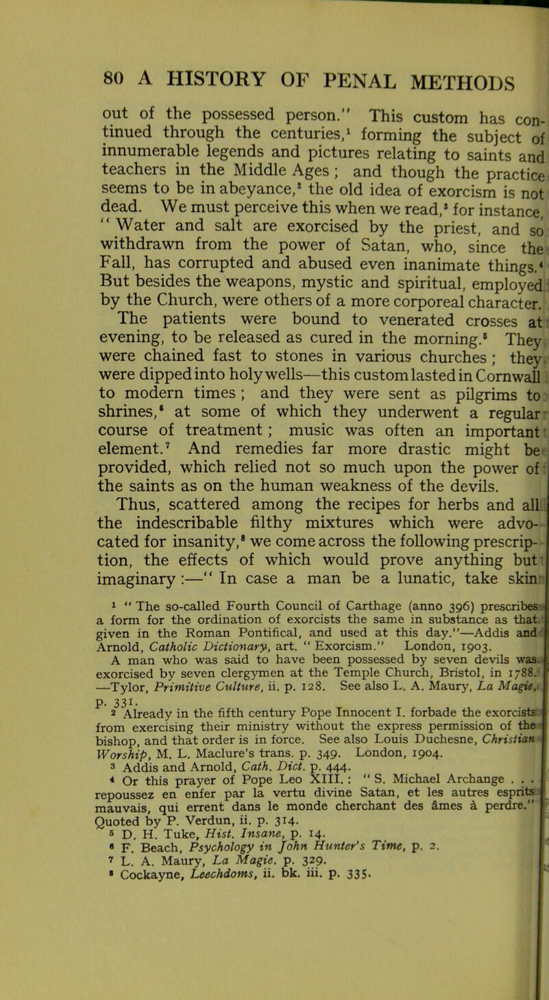 out of the possessed person.” This custom has con- tinued through the centuries,1 forming the subject of innumerable legends and pictures relating to saints and teachers in the Middle Ages ; and though the practice seems to be in abeyance,* the old idea of exorcism is not dead. We must perceive this when we read,’ for instance, “ Water and salt are exorcised by the priest, and so withdrawn from the power of Satan, who, since the Fall, has corrupted and abused even inanimate things.4 But besides the weapons, mystic and spiritual, employed by the Church, were others of a more corporeal character. The patients were bound to venerated crosses at evening, to be released as cured in the morning.8 They, were chained fast to stones in various churches; they, were dipped into holy wells—this custom lasted in Cornwall to modern times ; and they were sent as pilgrims to shrines,* at some of which they underwent a regular' course of treatment; music was often an important element.7 And remedies far more drastic might be provided, which relied not so much upon the power of the saints as on the human weakness of the devils. Thus, scattered among the recipes for herbs and all the indescribable filthy mixtures which were advo- cated for insanity,8 we come across the following prescrip- tion, the effects of which would prove anything but imaginary :—“ In case a man be a lunatic, take skin’ 1 “ The so-called Fourth Council of Carthage (anno 396) prescribes a form for the ordination of exorcists the same in substance as that given in the Roman Pontifical, and used at this day.”—Addis and Arnold, Catholic Dictionary, art. “ Exorcism.” London, 1903. A man who was said to have been possessed by seven devils was. exorcised by seven clergymen at the Temple Church, Bristol, in 1788. —Tylor, Primitive Culture, ii. p. 128. See also L. A. Maury, La Magie, p. 331- 2 Already in the fifth century Pope Innocent I. forbade the exorcists’: from exercising their ministry without the express permission of the bishop, and that order is in force. See also Louis Duchesne, Christian Worship, M. L. Maclure’s trans. p. 349. London, 1904. 3 Addis and Arnold, Cath. Diet. p. 444. * Or this prayer of Pope Leo XIII. : “ S. Michael Archange . . . repoussez en enfer par la vertu divine Satan, et les autres esprits mauvais, qui errent dans le monde cherchant des fimes k perdre.” Quoted by P. Verdun, ii. p. 314. 6 D. H. Tuke, Hist. Insane, p. 14. * F. Beach, Psychology in John Hunter's Time, p. 2. 7 L. A. Maury, La Magie. p. 329. * Cockayne, Leechdoms, ii. bk. iii. p. 335-