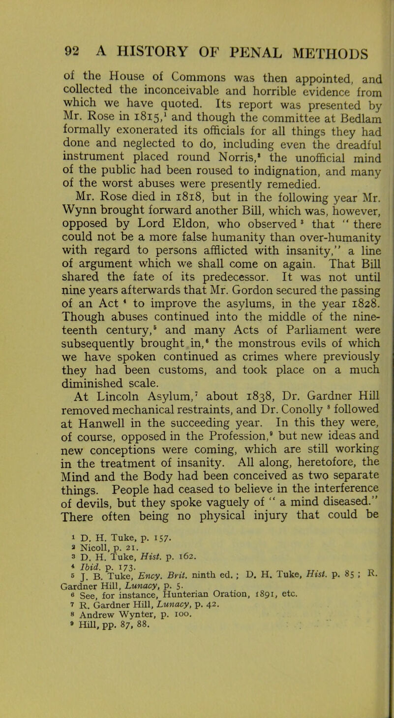 of the House of Commons was then appointed, and collected the inconceivable and horrible evidence from which we have quoted. Its report was presented by Mr. Rose in 1815,1 * and though the committee at Bedlam formally exonerated its officials for all things they had done and neglected to do, including even the dreadful instrument placed round Norris,* the unofficial mind of the public had been roused to indignation, and many of the worst abuses were presently remedied. Mr. Rose died in 1818, but in the following year Mr. Wynn brought forward another Bill, which was, however, opposed by Lord Eldon, who observed3 * that “ there could not be a more false humanity than over-humanity with regard to persons afflicted with insanity,” a line of argument which we shall come on again. That Bill shared the fate of its predecessor. It was not until nine years afterwards that Mr. Gordon secured the passing of an Act * to improve the asylums, in the year 1828. Though abuses continued into the middle of the nine- teenth century,5 and many Acts of Parliament were subsequently brought in,6 the monstrous evils of which we have spoken continued as crimes where previously they had been customs, and took place on a much diminished scale. At Lincoln Asylum,7 about 1838, Dr. Gardner Hill removed mechanical restraints, and Dr. Conolly 8 followed at Hanwell in the succeeding year. In this they were, of course, opposed in the Profession,9 but new ideas and new conceptions were coming, which are still working in the treatment of insanity. All along, heretofore, the Mind and the Body had been conceived as two separate things. People had ceased to believe in the interference of devils, but they spoke vaguely of “ a mind diseased.” There often being no physical injury that could be 1 D. H. Tuke, p. 157. a Nicoll, p. 21. 3 D. H. Tuke, Hist. p. 162. 1 Ibid. p. 173. . 6 J. B. Tuke, Ency. Brit, ninth ed. ; D. H. Tuke, Hist. p. 85 ; R. Gardner Hill, Lunacy, p. 5. 6 See, for instance, Hunterian Oration, 1891, etc. 7 R. Gardner Hill, Lunacy, p. 42. 8 Andrew Wynter, p. 100. » Hill, pp. 87, 88.
