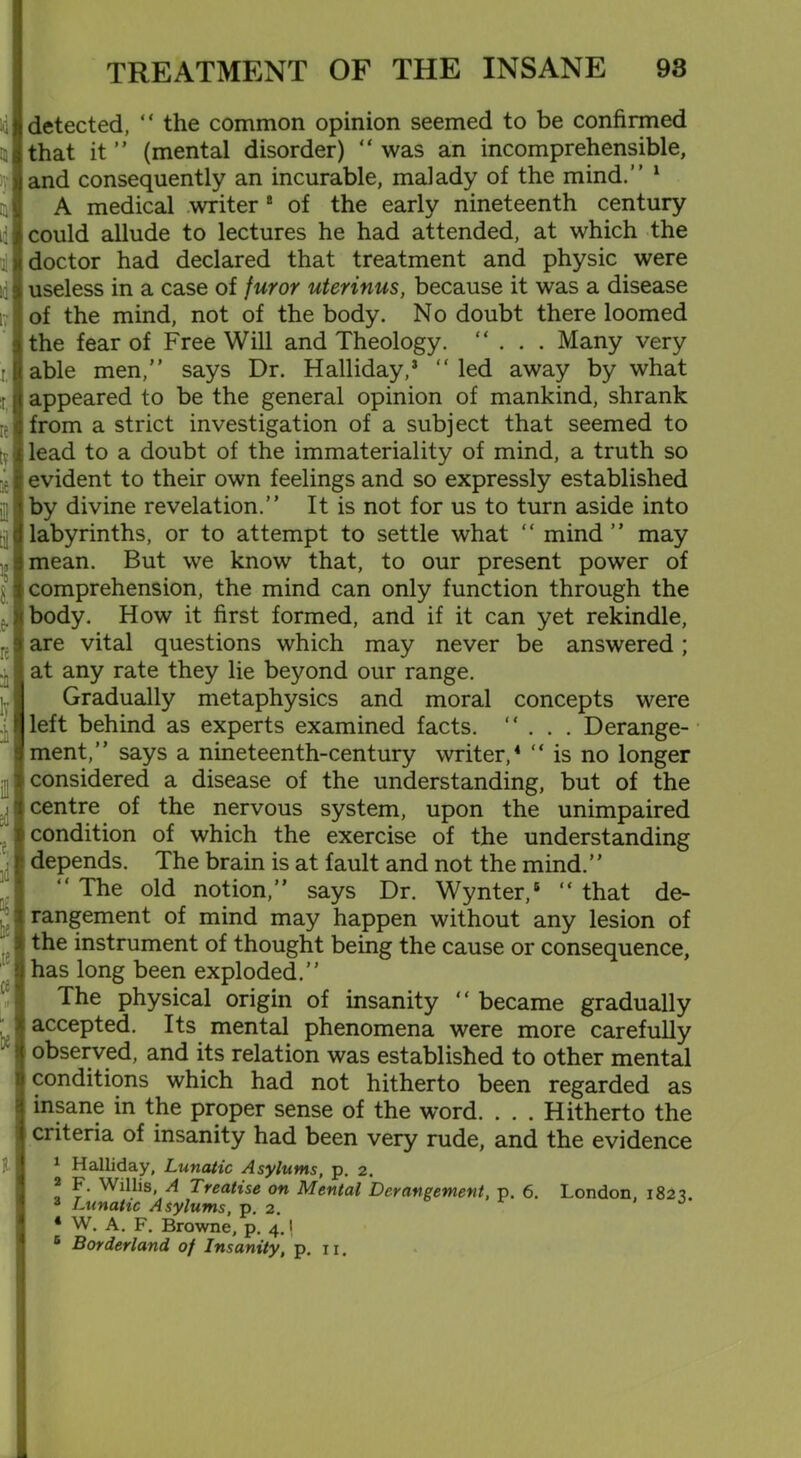 1'i m 4 d J 17j r. *■ if ty if * i & re :: iy ± ill I i i i h! 'te if  be l TREATMENT OF THE INSANE 93 detected, “ the common opinion seemed to be confirmed that it ” (mental disorder) “ was an incomprehensible, and consequently an incurable, malady of the mind.” 1 A medical writer 2 of the early nineteenth century could allude to lectures he had attended, at which the doctor had declared that treatment and physic were useless in a case of furor uterinus, because it was a disease of the mind, not of the body. No doubt there loomed the fear of Free Will and Theology. “ . . . Many very able men,” says Dr. Halliday,5 “ led away by what appeared to be the general opinion of mankind, shrank from a strict investigation of a subject that seemed to lead to a doubt of the immateriality of mind, a truth so evident to their own feelings and so expressly established by divine revelation.” It is not for us to turn aside into labyrinths, or to attempt to settle what “ mind ” may mean. But we know that, to our present power of comprehension, the mind can only function through the body. How it first formed, and if it can yet rekindle, are vital questions which may never be answered; at any rate they lie beyond our range. Gradually metaphysics and moral concepts were left behind as experts examined facts. ”... Derange- ment,” says a nineteenth-century writer,4 ” is no longer considered a disease of the understanding, but of the centre of the nervous system, upon the unimpaired condition of which the exercise of the understanding depends. The brain is at fault and not the mind.” “ The old notion,” says Dr. Wynter,6 ” that de- rangement of mind may happen without any lesion of the instrument of thought being the cause or consequence, has long been exploded.” The physical origin of insanity ” became gradually accepted. Its mental phenomena were more carefully observed, and its relation was established to other mental conditions which had not hitherto been regarded as insane in the proper sense of the word. . . . Hitherto the criteria of insanity had been very rude, and the evidence 1 Halliday, Lunatic Asylums, p. 2. * F Willis, A Treatise on Mental Derangement, p. 6. London 1823 3 Lunatic Asylums, p. 2. * W. A. F. Browne, p. 4.1