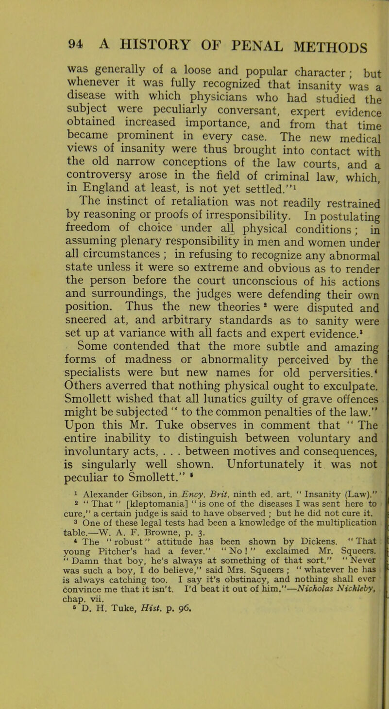 was generally of a loose and popular character; but whenever it was fully recognized that insanity was a disease with which physicians who had studied the subject were peculiarly conversant, expert evidence obtained increased importance, and from that time became prominent in every case. The new medical views of insanity were thus brought into contact with the old narrow conceptions of the law courts, and a controversy arose in the field of criminal law,’ which, in England at least, is not yet settled.”1 The instinct of retaliation was not readily restrained by reasoning or proofs of irresponsibility. In postulating freedom of choice under all physical conditions; in assuming plenary responsibility in men and women under all circumstances ; in refusing to recognize any abnormal state unless it were so extreme and obvious as to render the person before the court unconscious of his actions and surroundings, the judges were defending their own position. Thus the new theories 8 were disputed and sneered at, and arbitrary standards as to sanity were set up at variance with all facts and expert evidence.8 Some contended that the more subtle and amazing forms of madness or abnormality perceived by the specialists were but new names for old perversities.4 Others averred that nothing physical ought to exculpate. Smollett wished that all lunatics guilty of grave offences might be subjected ” to the common penalties of the law.” Upon this Mr. Tuke observes in comment that “ The entire inability to distinguish between voluntary and involuntary acts, . . . between motives and consequences, is singularly well shown. Unfortunately it was not peculiar to Smollett.” * 1 Alexander Gibson, in Ency. Brit, ninth ed. art. “ Insanity (Law).” 2 “ That ” [kleptomania] “ is one of the diseases I was sent here to cure,” a certain judge is said to have observed ; but he did not cure it. 3 One of these legal tests had been a knowledge of the multiplication table.—W. A. F. Browne, p. 3. 4 The “robust” attitude has been shown by Dickens. “That young Pitcher’s had a fever.” “ No ! ” exclaimed Mr. Squeers. “ Damn that boy, he’s always at something of that sort.” “ Never was such a boy, I do believe,” said Mrs. Squeers ; “ whatever he has is always catching too. I say it’s obstinacy, and nothing shall ever convince me that it isn’t. I’d beat it out of him.”—Nicholas Nickleby, chap. vii. 6 D. H. Tuke, Hist. p. 96.