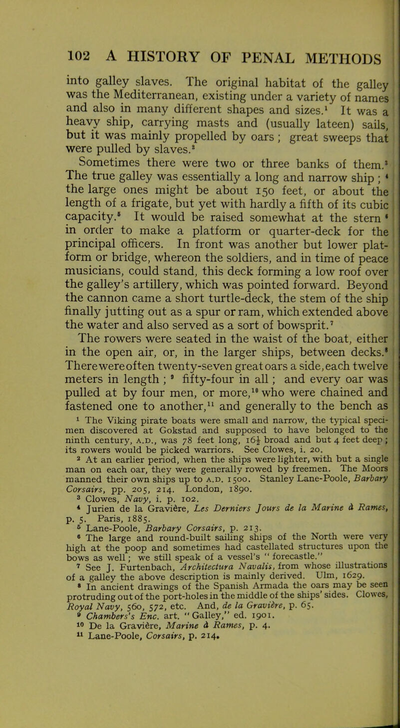 into galley slaves. The original habitat of the galley was the Mediterranean, existing under a variety of names and also in many different shapes and sizes.1 It was a heavy ship, carrying masts and (usually lateen) sails, but it was mainly propelled by oars; great sweeps that were pulled by slaves.8 Sometimes there were two or three banks of them.* The true galley was essentially a long and narrow ship ; 4 the large ones might be about 150 feet, or about the length of a frigate, but yet with hardly a fifth of its cubic capacity.® It would be raised somewhat at the stern 4 in order to make a platform or quarter-deck for the principal officers. In front was another but lower plat- form or bridge, whereon the soldiers, and in time of peace musicians, could stand, this deck forming a low roof over the galley’s artillery, which was pointed forward. Beyond the cannon came a short turtle-deck, the stem of the ship finally jutting out as a spur or ram, which extended above the water and also served as a sort of bowsprit.7 The rowers were seated in the waist of the boat, either in the open air, or, in the larger ships, between decks.* There were often twenty-seven great oars a side, each twelve meters in length ; 9 fifty-four in all; and every oar was pulled at by four men, or more,10 who were chained and fastened one to another,11 and generally to the bench as 1 The Viking pirate boats were small and narrow, the typical speci- men discovered at Gokstad and supposed to have belonged to the ninth century, a.d., was 78 feet long, i6£ broad and but 4 feet deep; its rowers would be picked warriors. See Clowes, i. 20. 2 At an earlier period, when the ships were lighter, with but a single man on each oar, they were generally rowed by freemen. The Moors manned their own ships up to a.d. 1500. Stanley Lane-Poole, Barbary Corsairs, pp. 205, 214. London, 1890. 3 Clowes, Navy, i. p. 102. 4 Jurien de la Gravi&re, Les Derniers Jours de la Marine A Rames, p. 5. Paris, 1885. 5 Lane-Poole, Barbary Corsairs, p. 213. 9 The large and round-built sailing ships of the North were very high at the poop and sometimes had castellated structures upon the bows as well; we still speak of a vessel’s “ forecastle.” 7 See J. Furtenbach, Architectura Navalis, from whose illustrations of a galley the above description is mainly derived. Ulm, 1629. 8 In ancient drawings of the Spanish Armada the oars may be seen protruding out of the port-holes in the middle of the ships sides. Clowes, Royal Navy, 560, 572, etc. And, de la Gravidre, p. 65. 8 Chambers's Enc. art. “Galley,” ed. 1901. 10 De la Gravi^re, Marine d Rames, p. 4. 11 Lane-Poole, Corsairs, p. 214.