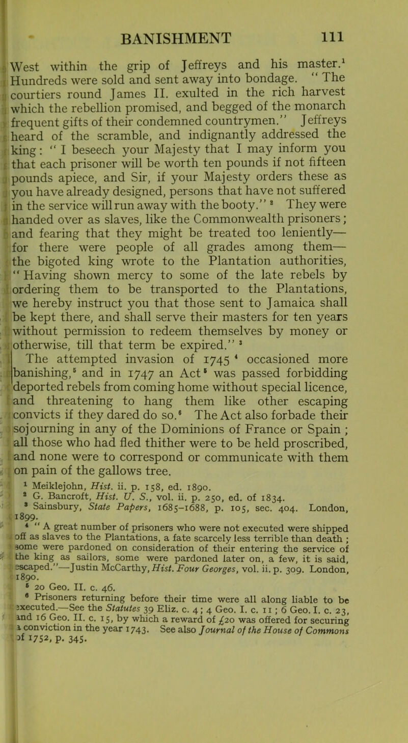 West within the grip of Jeffreys and his master.1 Hundreds were sold and sent away into bondage. “ The courtiers round James II. exulted in the rich harvest which the rebellion promised, and begged of the monarch frequent gifts of their condemned countrymen.’' Jeffreys heard of the scramble, and indignantly addressed the i king: “I beseech your Majesty that I may inform you that each prisoner will be worth ten pounds if not fifteen pounds apiece, and Sir, if your Majesty orders these as j you have already designed, persons that have not suffered i in the service will run away with the booty.” 2 They were n handed over as slaves, like the Commonwealth prisoners; : and fearing that they might be treated too leniently— for there were people of all grades among them— the bigoted king wrote to the Plantation authorities, t “ Having shown mercy to some of the late rebels by ordering them to be transported to the Plantations, we hereby instruct you that those sent to Jamaica shall be kept there, and shall serve their masters for ten years without permission to redeem themselves by money or otherwise, till that term be expired.” 5 The attempted invasion of 1745 * occasioned more banishing,® and in 1747 an Act® was passed forbidding 'deported rebels from coming home without special licence, and threatening to hang them like other escaping ! convicts if they dared do so.® The Act also forbade then- sojourning in any of the Dominions of France or Spain ; all those who had fled thither were to be held proscribed, and none were to correspond or communicate with them on pain of the gallows tree. 1 Meiklejohn, Hist. ii. p. 158, ed. 1890. s G. Bancroft, Hist. U. S., vol. ii. p. 250, ed. of 1834. * Sainsbury, State Papers, 1685-1688, p. 105, sec. 404. London, l8,\ 4 “A great number of prisoners who were not executed were shipped off as slaves to the Plantations, a fate scarcely less terrible than death ; some were pardoned on consideration of their entering the service of i 4 the king as sailors, some were pardoned later on, a few, it is said, escaped.”—Justin McCarthy, Hist. Four Georges, vol. ii. p. 309. London, 1890. s 20 Geo. II. c. 46. 8 Prisoners returning before their time were all along liable to be ixecuted.—See the Statutes 39 Eliz. c. 4; 4 Geo. I. c. x 1 ; 6 Geo. I. c. 23, ind 16 Geo. II. c. 15, by which a reward of £20 was offered for securing 1 conviction in the year 1743. See also Journal of the House of Commons 1752, p. 345-