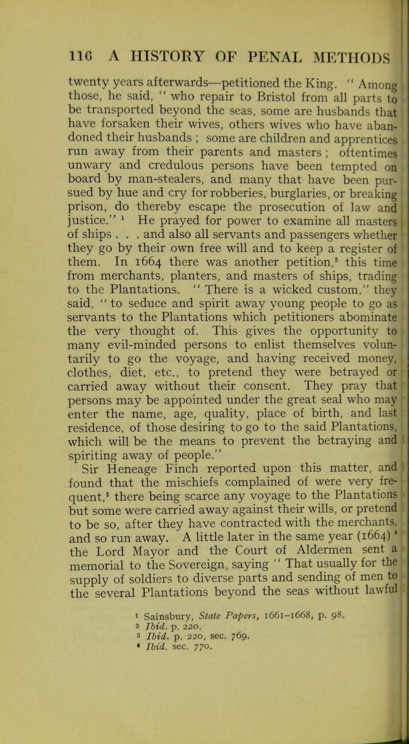 twenty years afterwards—petitioned the King. “ Among those, he said, “ who repair to Bristol from all parts to be transported beyond the seas, some are husbands that have forsaken their wives, others wives who have aban- doned their husbands ; some are children and apprentices run away from their parents and masters ; oftentimes unwary and credulous persons have been tempted on board by man-stealers, and many that have been pur- sued by hue and cry for robberies, burglaries, or breaking prison, do thereby escape the prosecution of law and justice.” 1 He prayed for power to examine all masters , of ships . . . and also all servants and passengers whether they go by their own free will and to keep a register of them. In 1664 there was another petition,2 this time from merchants, planters, and masters of ships, trading to the Plantations. “ There is a wicked custom,” they said, “ to seduce and spirit away young people to go as servants to the Plantations which petitioners abominate the very thought of. This gives the opportunity to many evil-minded persons to enlist themselves volun- tarily to go the voyage, and having received money, clothes, diet, etc., to pretend they were betrayed or carried away without their consent. They pray that persons may be appointed under the great seal who may enter the name, age, quality, place of birth, and last residence, of those desiring to go to the said Plantations, which will be the means to prevent the betraying and spiriting away of people.” Sir Heneage Finch reported upon this matter, and found that the mischiefs complained of were very fre- quent,3 there being scarce any voyage to the Plantations but some were carried away against their wills, or pretend to be so, after they have contracted with the merchants, and so run away. A little later in the same year (1664)4 the Lord Mayor and the Court of Aldermen sent a memorial to the Sovereign, saying “ That usually for the supply of soldiers to diverse parts and sending of men to the several Plantations beyond the seas without lawful 1 Sainsbury, State Papers, 1661—1668, p. 98. 2 Ibid. p. 220. 3 Ibid. p. 220, sec. 769.