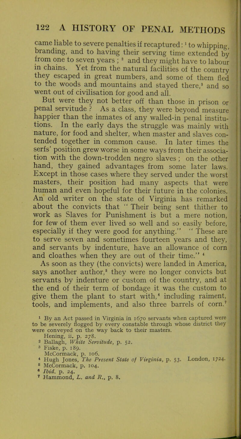 came liable to severe penalties if recaptured:1 to whipping, branding, and to having their serving time extended by from one to seven years ; 2 and they might have to labour in chains. Yet from the natural facilities of the country they escaped in great numbers, and some of them fled to the woods and mountains and stayed there,3 and so went out of civilisation for good and all. But were they not better off than those in prison or penal servitude ? As a class, they were beyond measure happier than the inmates of any walled-in penal institu- tions. In the early days the struggle was mainly with nature, for food and shelter, when master and slaves con- tended together in common cause. In later times the serfs’ position grew worse in some ways from their associa- tion with the down-trodden negro slaves ; on the other hand, they gained advantages from some later laws. Except in those cases where they served under the worst masters, their position had many aspects that were human and even hopeful for their future in the colonies. An old writer on the state of Virginia has remarked about the convicts that “ Their being sent thither to work as Slaves for Punishment is but a mere notion, for few of them ever lived so well and so easily before, especially if they were good for anything.’' “ These are to serve seven and sometimes fourteen years and they, and servants by indenture, have an allowance of corn and cloathes when they are out of their time.” 4 As soon as they (the convicts) were landed in America, says another author,5 they were no longer convicts but servants by indenture or custom of the country, and at the end of their term of bondage it was the custom to give them the plant to start with,6 including raiment, tools, and implements, and also three barrels of corn.7 1 By an Act passed in Virginia in 1670 servants when captured were to be severely flogged by every constable through whose district they were conveyed on the way back to their masters. Hening, ii. p. 278. 2 Ballagh, White Servitude, p. 52. 3 Fiske, p. 189. McCormack, p. 106. 4 Hugh Jones, The Present State of Virginia, p. 53. London, 1724. 6 McCormack, p. 104. 6 Ibid. p. 24. 7 Hammond, L. and R., p. 8.