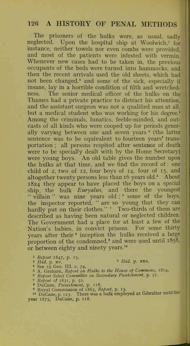 The prisoners of the hulks were, as usual, sadly neglected. Upon the hospital ship at Woolwich,1 for instance, neither towels nor even combs were provided, and most of the patients were infested with vermin. Whenever new cases had to be taken in, the previous occupants of the beds were turned into hammocks, and then the recent arrivals used the old sheets, which had not been changed.2 and some of the sick, especially if insane, lay in a horrible condition of filth and wretched- ness. The senior medical officer of the hulks on the Thames had a private practice to distract his attention, and the assistant surgeon was not a qualified man at all, but a medical student who was working for his degree.5 Among the criminals, lunatics, feeble-minded, and out- casts of all kinds who were cooped up for periods gener- ally varying between one and seven years 4 (the latter sentence was to be equivalent to fourteen years’ trans- portation ; all persons respited after sentence of death were to be specially dealt with by the Home Secretary) were young boys. An old table gives the number upon the hulks at that time, and we find the record of: one child of 2, two of 12, four boys of 14, four of 15, and altogether twenty persons less than 16 years old.5 About 1824 they appear to have placed the boys on a special ship, the hulk Euryalus, and there the youngest “villain” was nine years old;0 some of the boys, the inspector reported, “ are so young that they can hardly put on their clothes.” 7 Two-thirds of them are described as having been natural or neglected children. The Government had a place for at least a few of the Nation’s babies, in convict prisons. For some thirty years after their 8 inception the hulks received a large proportion of the condemned,9 and were used until 1858, or between eighty and ninety years.10 1 Report 1847, p. 15. 2 Ibid. p. xv. 3 Ibid. p. xxx. 4 See 19 Geo. III. c. 74. B A. Graham, Report on Hulks to the House of Commons, 1814. 6 Report Select Committee on Secondary Punishment, p. 51. 7 Report of 1831, p. 52. B DuCane, Punishment, p. 118. 9 Royal Commission of 1863, Report, p. 13. 10 DuCane, p. 123. There was a hulk employed at Gibraltar until the year 1875. DuCane, p. 118.