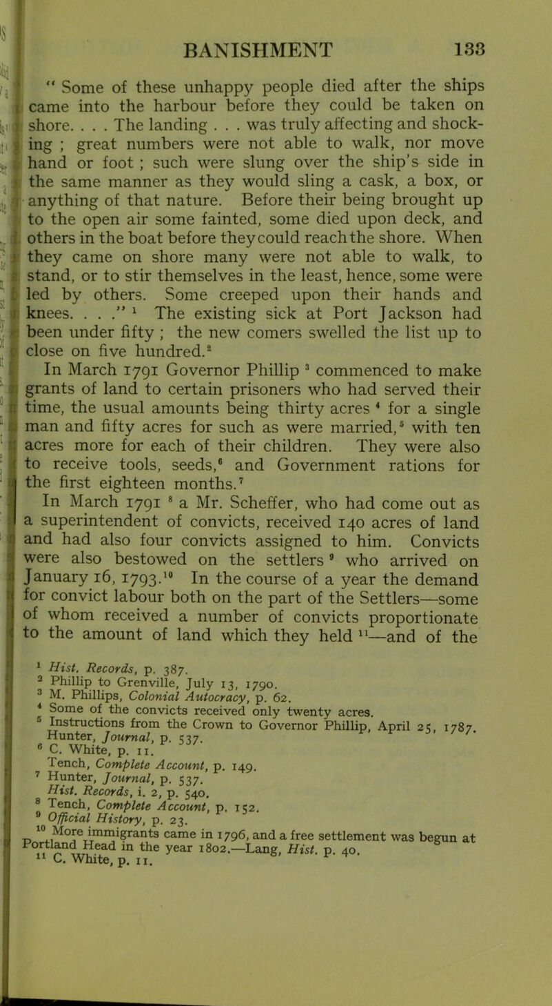 “ Some of these unhappy people died after the ships came into the harbour before they could be taken on shore. . . . The landing . . . was truly affecting and shock- ing ; great numbers were not able to walk, nor move hand or foot ; such were slung over the ship’s side in the same manner as they would sling a cask, a box, or anything of that nature. Before their being brought up to the open air some fainted, some died upon deck, and others in the boat before they could reach the shore. When they came on shore many were not able to walk, to stand, or to stir themselves in the least, hence, some were led by others. Some creeped upon their hands and knees. ...” 1 The existing sick at Port Jackson had been under fifty ; the new comers swelled the list up to close on five hundred.2 In March 1791 Governor Phillip 3 commenced to make grants of land to certain prisoners who had served their time, the usual amounts being thirty acres 4 for a single man and fifty acres for such as were married,5 6 with ten acres more for each of their children. They were also to receive tools, seeds,8 and Government rations for the first eighteen months.7 In March 1791 8 a Mr. Scheffer, who had come out as a superintendent of convicts, received 140 acres of land and had also four convicts assigned to him. Convicts were also bestowed on the settlers 9 who arrived on January 16, 1793.10 In the course of a year the demand for convict labour both on the part of the Settlers—some of whom received a number of convicts proportionate to the amount of land which they held 11—and of the 1 Hist, Records, p. 387. 2 Phillip to Grenville, July 13, 1790. 3 M. Phillips, Colonial Autocracy, p. 62. 4 Some of the convicts received only twenty acres. Instructions from the Crown to Governor Phillip, April 2«: 1787 Hunter, Journal, p. 537. r ' /m 6 C. White, p. 11. Tench, Complete Account, p. 149. 7 Hunter, Journal, p. 537. Hist. Records, i. 2, p. 540. 8 Tench, Complete Account, p. 1C2. 9 Official History, p. 23. 10 More immigrants came in 1796, and a free settlement was begun at Portland Head in the year 1802.—Lang, Hist. p. 40. C. White, p. 11.