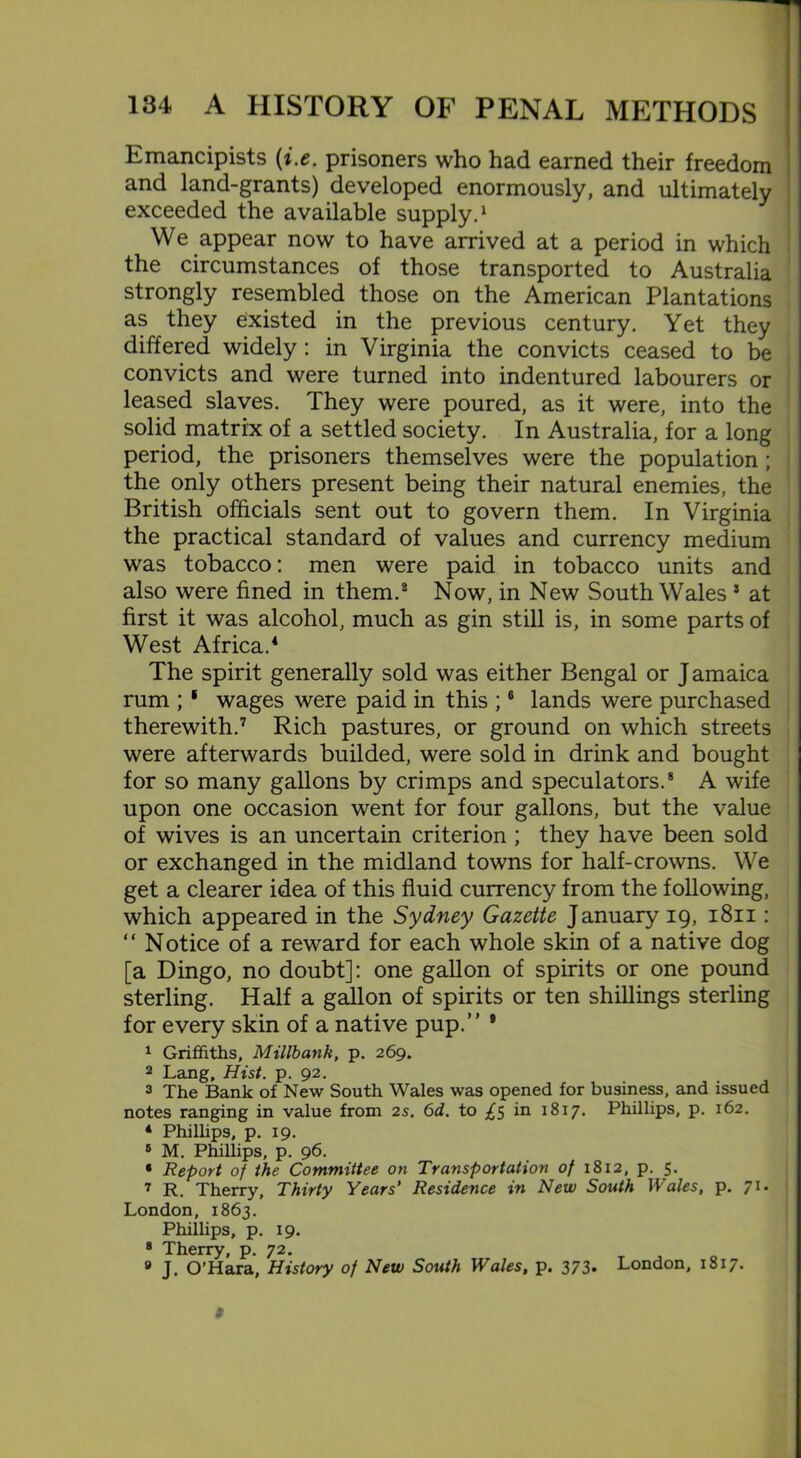 Emancipists (i.e. prisoners who had earned their freedom and land-grants) developed enormously, and ultimately j exceeded the available supply.1 We appear now to have arrived at a period in which the circumstances of those transported to Australia strongly resembled those on the American Plantations as they existed in the previous century. Yet they differed widely: in Virginia the convicts ceased to be convicts and were turned into indentured labourers or leased slaves. They were poured, as it were, into the solid matrix of a settled society. In Australia, for a long period, the prisoners themselves were the population; the only others present being their natural enemies, the British officials sent out to govern them. In Virginia the practical standard of values and currency medium was tobacco: men were paid in tobacco units and also were fined in them.8 Now, in New South Wales 5 at first it was alcohol, much as gin still is, in some parts of West Africa.4 The spirit generally sold was either Bengal or Jamaica rum ; ‘ wages were paid in this ;6 lands were purchased therewith.7 Rich pastures, or ground on which streets were afterwards builded, were sold in drink and bought for so many gallons by crimps and speculators.8 A wife upon one occasion went for four gallons, but the value of wives is an uncertain criterion ; they have been sold or exchanged in the midland towns for half-crowns. We get a clearer idea of this fluid currency from the following, which appeared in the Sydney Gazette January 19, 1811: “ Notice of a reward for each whole skin of a native dog [a Dingo, no doubt]: one gallon of spirits or one pound sterling. Half a gallon of spirits or ten shillings sterling for every skin of a native pup.” 9 1 Griffiths, Millbank, p. 269. 2 Lang, Hist. p. 92. 3 The Bank of New South Wales was opened for business, and issued notes ranging in value from 2s. 6d. to ^5 in 1817. Phillips, p. 162. 4 Phillips, p. 19. 6 M. Phillips, p. 96. * Report of the Committee on Transportation of 1812, p. 5. 7 R. Therry, Thirty Years’ Residence in New South Wales, p. 71. London, 1863. Phillips, p. 19. 8 Therry, p. 72. 9 J. O’Hara, History of New South Wales, p. 373. London, 1817. l