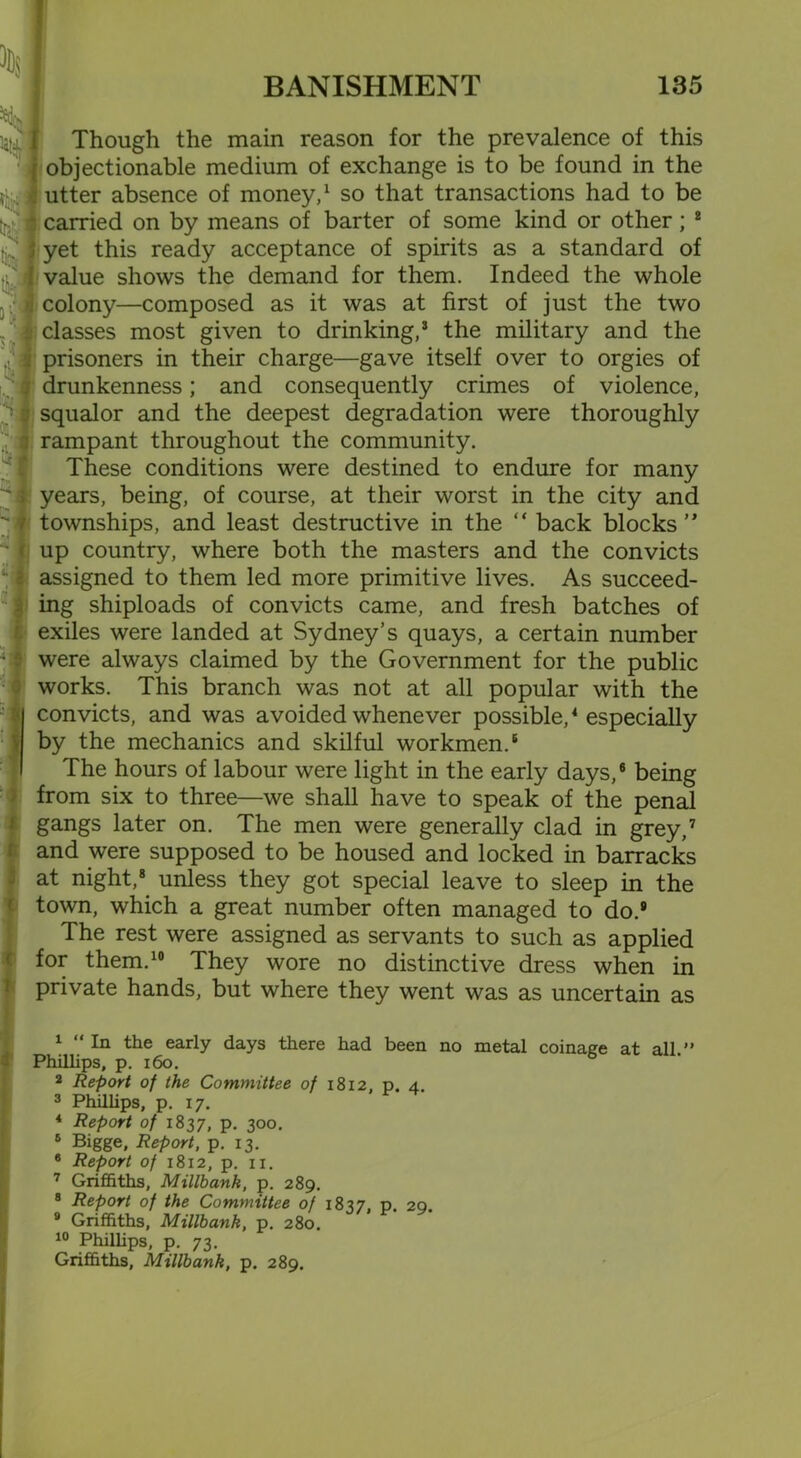 *d-s -4l Though the main reason for the prevalence of this i objectionable medium of exchange is to be found in the utter absence of money,1 2 so that transactions had to be carried on by means of barter of some kind or other; 8 9 1 yet this ready acceptance of spirits as a standard of value shows the demand for them. Indeed the whole colony—composed as it was at first of just the two classes most given to drinking,3 the military and the prisoners in their charge—gave itself over to orgies of ; drunkenness; and consequently crimes of violence, squalor and the deepest degradation were thoroughly : rampant throughout the community. These conditions were destined to endure for many ; years, being, of course, at their worst in the city and townships, and least destructive in the “ back blocks” f up country, where both the masters and the convicts i assigned to them led more primitive lives. As succeed- ing shiploads of convicts came, and fresh batches of exiles were landed at Sydney’s quays, a certain number were always claimed by the Government for the public works. This branch was not at all popular with the convicts, and was avoided whenever possible,4 5 especially by the mechanics and skilful workmen.6 The hours of labour were light in the early days,6 being from six to three—we shall have to speak of the penal gangs later on. The men were generally clad in grey,7 and were supposed to be housed and locked in barracks at night,8 unless they got special leave to sleep in the town, which a great number often managed to do.® The rest were assigned as servants to such as applied for them.10 They wore no distinctive dress when in private hands, but where they went was as uncertain as * 1 1 “ In the early days there had been no metal coinage at all.” Phillips, p. 160. 2 Report of the Committee of 1812, p. 4. 3 Phillips, p. 17. 4 Report of 1837, p. 300. 5 Bigge, Report, p. 13. 6 Report of 1812, p. n. 7 Griffiths, Millbank, p. 289. 8 Report of the Committee of 1837, p. 29. 9 Griffiths, Millbank, p. 280. 10 Phillips, p. 73. Griffiths, Millbank, p. 289.
