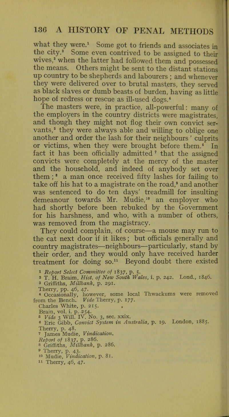 what they were.1 Some got to friends and associates in the city.8 Some even contrived to be assigned to then- wives,8 when the latter had followed them and possessed the means. Others might be sent to the distant stations up country to be shepherds and labourers ; and whenever they were delivered over to brutal masters, they served as black slaves or dumb beasts of burden, having as little hope of redress or rescue as ill-used dogs.4 The masters were, in practice, all-powerful: many of the employers in the country districts were magistrates, and though they might not flog their own convict ser- vants,6 they were always able and willing to oblige one another and order the lash for their neighbours ’ culprits or victims, when they were brought before them.6 In fact it has been officially admitted 7 that the assigned convicts were completely at the mercy of the master and the household, and indeed of anybody set over them ;8 a man once received fifty lashes for failing to take off his hat to a magistrate on the road,9 and another was sentenced to do ten days’ treadmill for insulting demeanour towards Mr. Mudie,10 an employer who had shortly before been rebuked by the Government for his harshness, and who, with a number of others, was removed from the magistracy. They could complain, of course—a mouse may run to the cat next door if it likes; but officials generally and country magistrates—neighbours—particularly, stand by their order, and they would only have received harder treatment for doing so.11 Beyond doubt there existed 1 Report Select Committee of 1837, p. 5. 2 T. H. Braim, Hist, of New South Wales, i. p. 242. Lond., 1846. 3 Griffiths, Millbank, p. 291. Therry, pp. 46, 47. 4 Occasionally, however, some local Thwackums were removed from the Bench. Fide Therry, p. 177. Charles White, p. 215. Brain, vol. i. p. 254. 6 Vide 3 Will. IV. No. 3, sec. xxix. 6 Eric Gibb, Convict System in Australia, p. 19. London, 1885. Therry, p. 48. 7 James Mudie, Vindication. Report of 1837, p. 286. 8 Griffiths, Millbank, p. 286. 9 Therry, p. 43- 10 Mudie, Vindication, p. 81. 11 Therry, 46, 47.