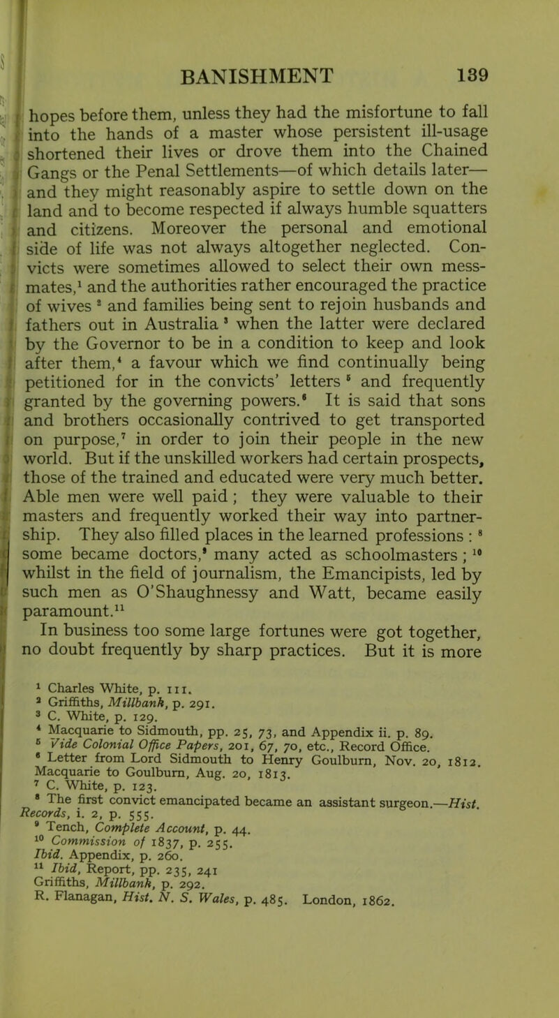 $ 1 hopes before them, unless they had the misfortune to fall - into the hands of a master whose persistent ill-usage shortened their lives or drove them into the Chained Gangs or the Penal Settlements—of which details later— ) and they might reasonably aspire to settle down on the (land and to become respected if always humble squatters and citizens. Moreover the personal and emotional side of life was not always altogether neglected. Con- victs were sometimes allowed to select their own mess- mates,1 and the authorities rather encouraged the practice of wives 2 and families being sent to rejoin husbands and fathers out in Australia 3 when the latter were declared by the Governor to be in a condition to keep and look after them,4 a favour which we find continually being petitioned for in the convicts’ letters 5 * and frequently granted by the governing powers.® It is said that sons and brothers occasionally contrived to get transported on purpose,7 in order to join their people in the new world. But if the unskilled workers had certain prospects, those of the trained and educated were very much better. Able men were well paid; they were valuable to their masters and frequently worked their way into partner- Sship. They also filled places in the learned professions : 8 * some became doctors,* many acted as schoolmasters; 10 whilst in the field of journalism, the Emancipists, led by such men as O’Shaughnessy and Watt, became easily paramount.11 (In business too some large fortunes were got together, no doubt frequently by sharp practices. But it is more I Charles White, p. hi. 3 Griffiths, Millbank, p. 291. 3 C. White, p. 129. 4 Macquarie to Sidmouth, pp. 25, 73, and Appendix ii. p. 89. 6 Vide Colonial Office Papers, 201, 67, 70, etc., Record Office. 8 Letter from Lord Sidmouth to Henry Goulburn, Nov. 20, 1812. Macquarie to Goulburn, Aug. 20, 1813. 7 C. White, p. 123. 8 The first convict emancipated became an assistant surgeon.—Hist. Records, i. 2, p. 555. 8 Tench, Complete Account, p. 44. 10 Commission of 1837, p. 255. Ibid. Appendix, p. 260. II Ibid, Report, pp. 235, 241 Griffiths, Millbank, p. 292. R. Flanagan, Hist. N. S. Wales, p. 485. London, 1862.