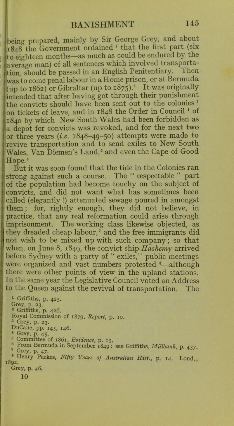 (being prepared, mainly by Sir George Grey, and about 1848 the Government ordained 1 that the first part (six to eighteen months—as much as could be endured by the average man) of all sentences which involved transporta- tion, should be passed in an English Penitentiary. Then was to come penal labour in a Home prison, or at Bermuda (up to 1862) or Gibraltar (up to 1875).3 It was originally intended that after having got through their punishment the convicts should have been sent out to the colonies 3 on tickets of leave, and in 1848 the Order in Council4 of 1840 by which New South Wales had been forbidden as a depot for convicts was revoked, and for the next two or three years {i.e. 1848-49-50) attempts were made to revive transportation and to send exiles to New South Wales, Van Diemen’s Land,5 and even the Cape of Good Hope.6 But it was soon found that the tide in the Colonies ran strong against such a course. The “ respectable” part of the population had become touchy on the subject of convicts, and did not want what has sometimes been called (elegantly !) attenuated sewage poured in amongst them; for, rightly enough, they did not believe, in practice, that any real reformation could arise through imprisonment. The working class likewise objected, as they dreaded cheap labour,7 and the free immigrants did not wish to be mixed up with such company; so that when, on June 8, 1849, the convict ship Hashemy arrived before Sydney with a party of “ exiles,” public meetings were organized and vast numbers protested 8—although there were other points of view in the upland stations. In the same year the Legislative Council voted an Address to the Queen against the revival of transportation. The 1 Griffiths, p. 425. Grey, p. 23. 2 Griffiths, p. 426. Royal Commission of 1879, Report, p. 10. 3 Grey, p. 23. DuCane, pp. 145, 146. * Grey, p. 45. 6 Committee of 1861, Evidence, p. 15. 6 From Bermuda in September 1849: see Griffiths, Millbank, p. 437. 7 Grey, p. 47. 8 Henry Parkes, Fifty Years of Australian Hist., p. 14. Lond., 1892.