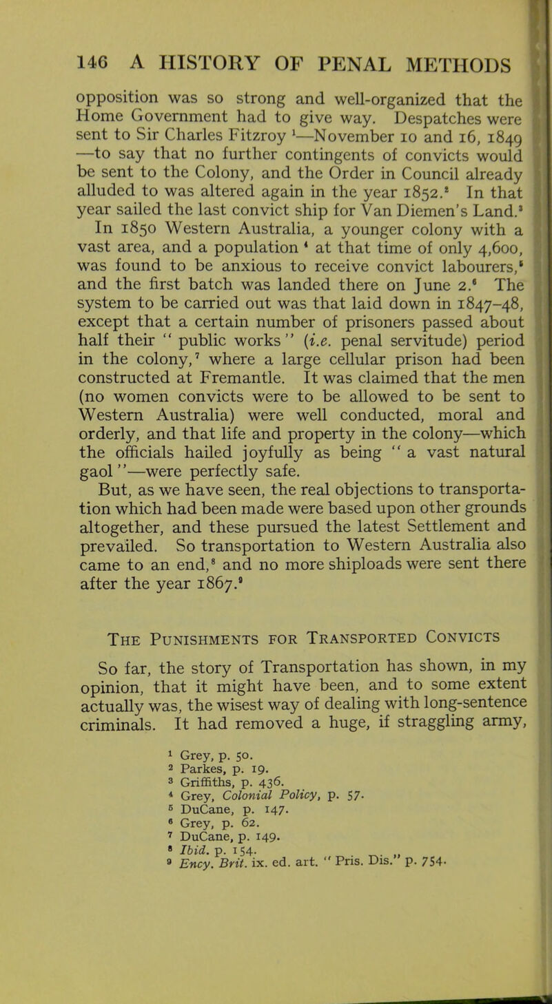 opposition was so strong and well-organized that the i Home Government had to give way. Despatches were j sent to Sir Charles Fitzroy 1 2—November io and 16, 1849 ' —to say that no further contingents of convicts would be sent to the Colony, and the Order in Council already alluded to was altered again in the year 1852.* In that year sailed the last convict ship for Van Diemen’s Land.3 In 1850 Western Australia, a younger colony with a vast area, and a population 4 * at that time of only 4,600, was found to be anxious to receive convict labourers,6 and the first batch was landed there on June 2.® The system to be carried out was that laid down in 1847-48, except that a certain number of prisoners passed about half their “ public works” (i.e. penal servitude) period in the colony,7 where a large cellular prison had been constructed at Fremantle. It was claimed that the men (no women convicts were to be allowed to be sent to Western Australia) were well conducted, moral and orderly, and that life and property in the colony—which the officials hailed joyfully as being “ a vast natural gaol”—were perfectly safe. But, as we have seen, the real objections to transporta- tion which had been made were based upon other grounds altogether, and these pursued the latest Settlement and prevailed. So transportation to Western Australia also came to an end,8 and no more shiploads were sent there after the year 1867.9 The Punishments for Transported Convicts So far, the story of Transportation has shown, in my opinion, that it might have been, and to some extent actually was, the wisest way of dealing with long-sentence criminals. It had removed a huge, if straggling army, 1 Grey, p. 50. 2 Parkes, p. 19. 3 Griffiths, p. 436. 4 Grey, Colonial Policy, p. 57- 6 DuCane, p. 147. 6 Grey, p. 62. 7 DuCane, p. 149. * Ibid. p. 154. . „