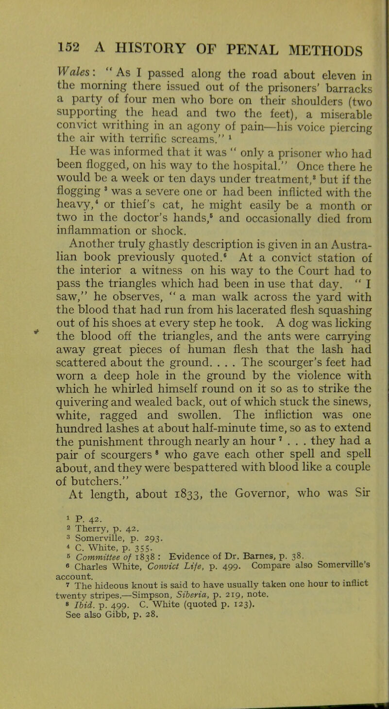 Wales: As I passed along the road about eleven in the morning there issued out of the prisoners’ barracks a party of four men who bore on their shoulders (two supporting the head and two the feet), a miserable convict writhing in an agony of pain—his voice piercing the air with terrific screams.” 1 He was informed that it was “ only a prisoner who had been flogged, on his way to the hospital.” Once there he would be a week or ten days under treatment,2 but if the flogging 3 was a severe one or had been inflicted with the heavy,4 or thief’s cat, he might easily be a month or two in the doctor’s hands,5 and occasionally died from inflammation or shock. Another truly ghastly description is given in an Austra- lian book previously quoted.6 At a convict station of the interior a witness on his way to the Court had to pass the triangles which had been in use that day. “ I saw,” he observes, “ a man walk across the yard with the blood that had run from his lacerated flesh squashing out of his shoes at every step he took. A dog was licking the blood off the triangles, and the ants were carrying away great pieces of human flesh that the lash had scattered about the ground. . . . The scourger’s feet had worn a deep hole in the ground by the violence with which he whirled himself round on it so as to strike the quivering and wealed back, out of which stuck the sinews, white, ragged and swollen. The infliction was one hundred lashes at about half-minute time, so as to extend the punishment through nearly an hour 7 . . . they had a pair of scourgers 8 who gave each other spell and spell about, and they were bespattered with blood like a couple of butchers.” At length, about 1833, the Governor, who was Sir 1 P. 42. 2 Therry, p. 42. 3 Somerville, p. 293. 4 C. White, p. 355. 5 Committee of 1838 : Evidence of Dr. Barnes, p. 38. 6 Charles White, Convict Life, p. 499. Compare also Somerville’s account. . 7 The hideous knout is said to have usually taken one hour to inflict twenty stripes.—Simpson, Siberia, p. 219, note. 8 Ibid. p. 499. C. White (quoted p. 123). See also Gibb, p. 28.