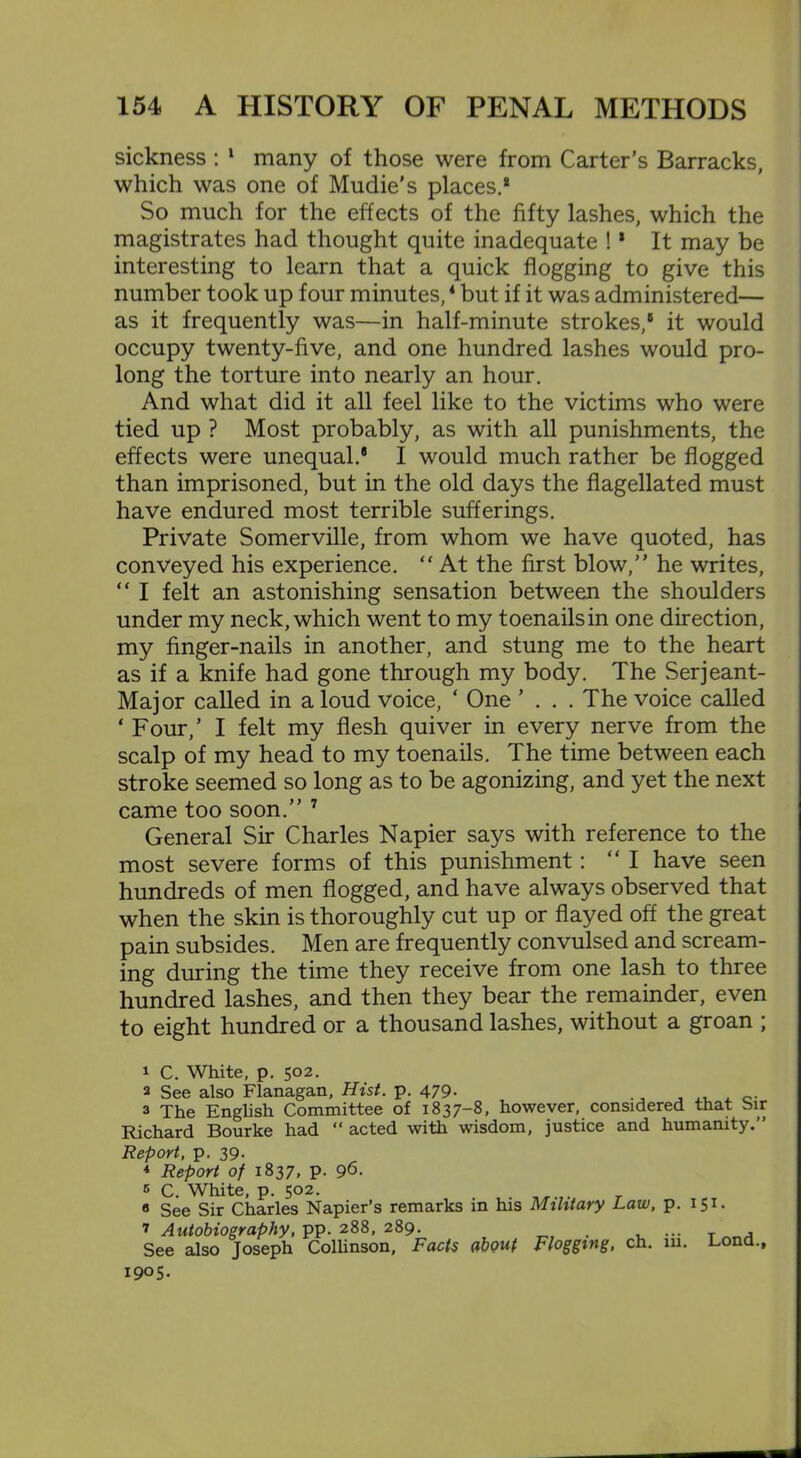 sickness : 1 many of those were from Carter’s Barracks, which was one of Mndie's places.* So much for the effects of the fifty lashes, which the magistrates had thought quite inadequate ! * It may be interesting to learn that a quick flogging to give this number took up four minutes,4 but if it was administered— as it frequently was—in half-minute strokes,® it would occupy twenty-five, and one hundred lashes would pro- long the torture into nearly an hour. And what did it all feel like to the victims who were tied up ? Most probably, as with all punishments, the effects were unequal.8 I would much rather be flogged than imprisoned, but in the old days the flagellated must have endured most terrible sufferings. Private Somerville, from whom we have quoted, has conveyed his experience. “ At the first blow,” he writes, “ I felt an astonishing sensation between the shoulders under my neck, which went to my toenails in one direction, my finger-nails in another, and stung me to the heart as if a knife had gone through my body. The Serjeant- Major called in a loud voice, ‘ One ’ . . .The voice called ‘ Four,’ I felt my flesh quiver in every nerve from the scalp of my head to my toenails. The time between each stroke seemed so long as to be agonizing, and yet the next came too soon.” 7 General Sir Charles Napier says with reference to the most severe forms of this punishment: “I have seen hundreds of men flogged, and have always observed that when the skin is thoroughly cut up or flayed off the great pain subsides. Men are frequently convulsed and scream- ing during the time they receive from one lash to three hundred lashes, and then they bear the remainder, even to eight hundred or a thousand lashes, without a groan ; 1 C. White, p. 502. 2 See also Flanagan, Hist. p. 479. 3 The English Committee of 1837-8, however, considered that Sir Richard Bourke had acted with wisdom, justice and humanity.’’ Report, p. 39. * Report of 1837, p. 96. 5 C. White, p. 502. a See Sir Charles Napier’s remarks in his Military Law, p. 151. 7 Autobiography, pp. 288, 289. ... T See also Joseph Collinson, Facts about Flogging, ch. in. Lond., 1905.