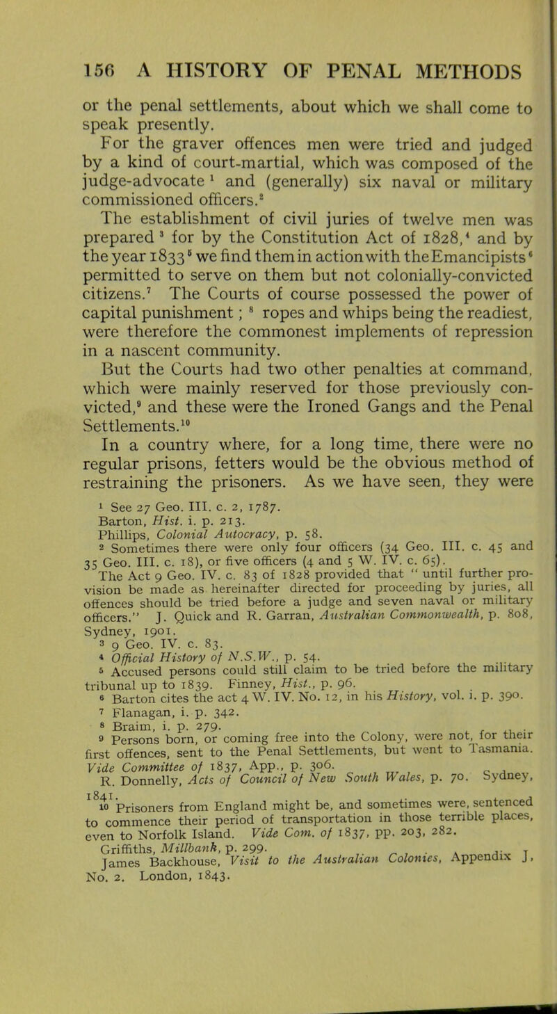 or the penal settlements, about which we shall come to speak presently. For the graver offences men were tried and judged by a kind of court-martial, which was composed of the judge-advocate 1 and (generally) six naval or military commissioned officers.2 The establishment of civil juries of twelve men was prepared 3 for by the Constitution Act of 1828/ and by the year 18336 we find them in action with the Emancipists6 permitted to serve on them but not colonially-convicted citizens.7 The Courts of course possessed the power of capital punishment; 8 ropes and whips being the readiest, were therefore the commonest implements of repression in a nascent community. But the Courts had two other penalties at command, which were mainly reserved for those previously con- victed,9 and these were the Ironed Gangs and the Penal Settlements.10 In a country where, for a long time, there were no regular prisons, fetters would be the obvious method of restraining the prisoners. As we have seen, they were 1 See 27 Geo. III. c. 2, 1787. Barton, Hist. i. p. 213. Phillips, Colonial Autocracy, p. 58. 2 Sometimes there were only four officers (34 Geo. III. c. 45 and 35 Geo. III. c. 18), or five officers (4 and 5 W. IV. c. 65). The Act 9 Geo. IV. c. 83 of 1828 provided that “ until further pro- vision be made as hereinafter directed for proceeding by juries, all offences should be tried before a judge and seven naval or military officers.” J. Quick and R. Garran, Australian Commonwealth, p. 808, Sydney, 1901. 3 9 Geo. IV. c. 83. 4 Official History of N.S.W., p. 54. 5 Accused persons could still claim to be tried before the military tribunal up to 1839. Finney, Hist., p. 96. 6 Barton cites the act 4 W. IV. No. 12, in his History, vol. 1. p. 390. 7 Flanagan, i. p. 342. 8 Braim, i. p. 279. 9 Persons born, or coming free into the Colony, were not, for their first offences, sent to the Penal Settlements, but went to 'lasmania. Vide Committee of 1837, App., p. 306. r Donnelly, Acts of Council of New South Vales, p. 70. Sydney, I 84 I 10 Prisoners from England might be, and sometimes were, sentenced to commence their period of transportation in those terrible places, even to Norfolk Island. Vide Com. of 1837, pp. 203, 282. Griffiths, Millbank, p. 299. . . ,. T James Backhouse, Visit to the Australian Colonies, Appendix J,
