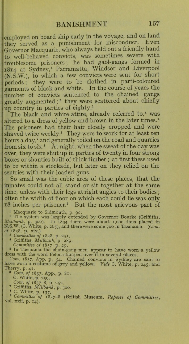 employed on board ship early in the voyage, and on land they served as a punishment for misconduct. Even Governor Macquarie, who always held out a friendly hand to well-behaved convicts, was sometimes severe with troublesome prisoners; he had gaol-gangs formed in 1814 at Sydney,1 Parramatta, Windsor and Liverpool (N.S.W.), to which a few convicts were sent for short periods; they were to be clothed in parti-coloured garments of black and white. In the course of years the number of convicts sentenced to the chained gangs greatly augmented;2 they were scattered about chiefly up country in parties of eighty.3 The black and white attire, already referred to,4 was altered to a dress of yellow and brown in the later times.6 The prisoners had their hair closely cropped and were shaved twice weekly.6 They were to work for at least ten hours a day,7 and generally toiled on the road and quarries from six to six.8 At night, when the sweat of the day was over, they were shut up in parties of twenty in four strong boxes or shanties built of thick timber; at first these used to be within a stockade, but later on they relied on the sentries with their loaded guns. So small was the cubic area of these places, that the inmates could not all stand or sit together at the same time, unless with their legs at right angles to their bodies ; often the width of floor on which each could lie was only 18 inches per prisoner.9 But the most grievous part of 1 Macquarie to Sidmouth, p. 90. 2 The system was largely extended by Governor Bourke (Griffiths, Millbank, p. 300). In 1834 there were about i.ooo thus placed in N.S.W. (C. White, p. 265), and there were some 700 in Tasmania. (Cow. of 1838, p. xiv.) 3 Committee of 1838, p. 251. 4 Griffiths, Millbank, p. 289. Committee of 1837, p. 29. 6 In Tasmania the chain-gang men appear to have worn a yellow dress with the word Felon stamped over it in several places. Com. 1837, App. p. 54. Chained convicts in Sydney are said to have worn a costume of grey and yellow. Vide C. White, p. 245, and Therry, p. 41. a Com. of 1837, App., p. 81. C. White, p. 259. Com. of 1837-8, p. 252. 7 Griffiths, Millbank, p. 300. 8 C. White, p. 137. 9 Committee of 1837-8 (British Museum, Reports of Committees, vol. xxii. p. 14).