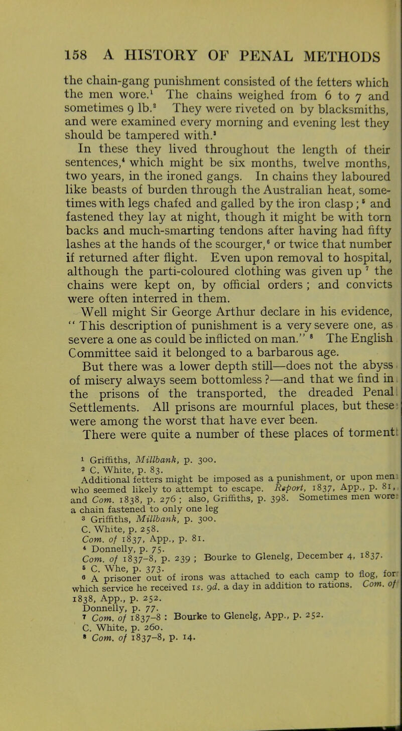 the chain-gang punishment consisted of the fetters which the men wore.1 The chains weighed from 6 to 7 and sometimes 9 lb.2 3 They were riveted on by blacksmiths, and were examined every morning and evening lest they should be tampered with.1 In these they lived throughout the length of their sentences,4 5 which might be six months, twelve months, two years, in the ironed gangs. In chains they laboured like beasts of burden through the Australian heat, some- times with legs chafed and galled by the iron clasp ;8 and fastened they lay at night, though it might be with torn backs and much-smarting tendons after having had fifty lashes at the hands of the scourger,6 or twice that number if returned after flight. Even upon removal to hospital, although the parti-coloured clothing was given up 7 the chains were kept on, by official orders ; and convicts were often interred in them. Well might Sir George Arthur declare in his evidence, “ This description of punishment is a very severe one, as severe a one as could be inflicted on man.” 8 The English Committee said it belonged to a barbarous age. But there was a lower depth still—does not the abyss of misery always seem bottomless ?—and that we find in the prisons of the transported, the dreaded Penal Settlements. All prisons are mournful places, but these were among the worst that have ever been. There were quite a number of these places of torment 1 Griffiths, Millbank, p. 300. 2 C. White, p. 83. Additional fetters might be imposed as a punishment, or upon men who seemed likely to attempt to escape. Report, 1837, App., p. 81, and Com. 1838, p. 276 ; also, Griffiths, p. 398. Sometimes men wore, a chain fastened to only one leg 3 Griffiths, Millbank, p. 300. C. White, p. 258. Com. of 1837, App., p. 81. * Donnelly, p. 75. _ . 0 Com. of 1837-8, p. 239 ; Bourke to Glenelg, December 4, 1837. 5 Q p. 373. 8 A prisoner out of irons was attached to each camp to flog, for which service he received 15. 9d. a day in addition to rations. Com. of 1838, App., p. 252. Donnelly, p. 77. 7 Com. of 1837-8 : Bourke to Glenelg, App., p. 252. C. White, p. 260. * Com. of 1837-8, p. 14.
