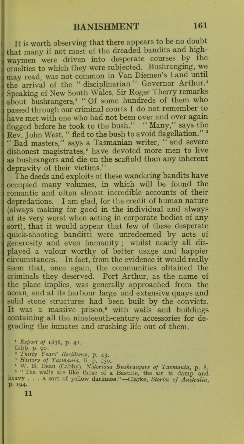 It is worth observing that there appears to be no doubt that many if not most of the dreaded bandits and high- waymen were driven into desperate courses by the cruelties to which they were subjected. Bushranging, we may read, was not common in Van Diemen's Land until the arrival of the “ disciplinarian ” Governor Arthur.1 Speaking of New South Wales, Sir Roger Therry remarks about bushrangers,2 “ Of some hundreds of them who passed through our criminal courts I do not remember to have met with one who had not been over and over again flogged before he took to the bush.”  Many,” says the Rev. John West, “ fled to the bush to avoid flagellation.” 3 “ Bad masters,” says a Tasmanian writer, “ and severe dishonest magistrates,4 have devoted more men to live as bushrangers and die on the scaffold than any inherent depravity of their victims.” The deeds and exploits of these wandering bandits have i occupied many volumes, in which will be found the [| romantic and often almost incredible accounts of their S depredations. I am glad, for the credit of human nature (always making for good in the individual and always at its very worst when acting in corporate bodies of any t sort), that it would appear that few of these desperate i quick-shooting banditti were unredeemed by acts of generosity and even humanity ; whilst nearly all dis- i played a valour worthy of better usage and happier : circumstances. In fact, from the evidence it would really > seem that, once again, the communities obtained the criminals they deserved. Port Arthur, as the name of I the place implies, was generally approached from the j ocean, and at its harbour large and extensive quays and .1 solid stone structures had been built by the convicts. | It was a massive prison,6 with walls and buildings j containing all the nineteenth-century accessories for de- j grading the inmates and crushing life out of them. 1 Report of 1838, p. 41. Gibb, p. 90. 2 Thirty Years' Residence, p. 43. 3 History of Tasmania, ii. p. 130. 4 W. B. Dean (Cabby), Notorious Bushrangers of Tasmania, p. 8. 6 “ ihe walls are like those of a Bastille, the air is damp and heavy ... a sort of yellow darkness.”—Clarke, Stories of Australia, | p. 194. 11