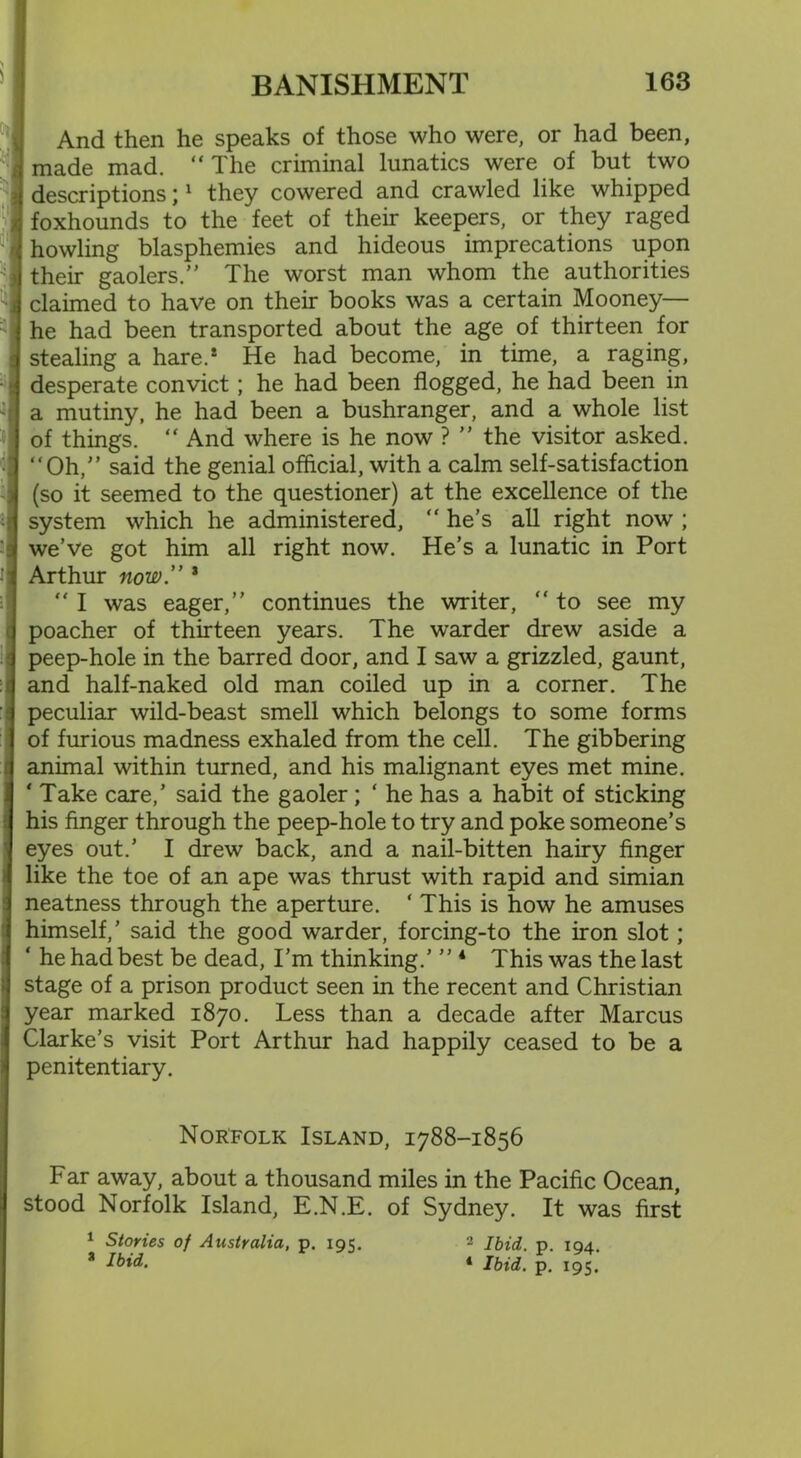 And then he speaks of those who were, or had been, made mad. “ The criminal lunatics were of but two descriptions;1 they cowered and crawled like whipped foxhounds to the feet of their keepers, or they raged howling blasphemies and hideous imprecations upon their gaolers.” The worst man whom the authorities claimed to have on their books was a certain Mooney— he had been transported about the age of thirteen for stealing a hare.* He had become, in time, a raging, desperate convict; he had been flogged, he had been in a mutiny, he had been a bushranger, and a whole list of things. “ And where is he now ? ” the visitor asked. “Oh,” said the genial official, with a calm self-satisfaction (so it seemed to the questioner) at the excellence of the system which he administered, “ he’s all right now ; we’ve got him all right now. He’s a lunatic in Port Arthur now. * “ I was eager,” continues the writer, “ to see my poacher of thirteen years. The warder drew aside a peep-hole in the barred door, and I saw a grizzled, gaunt, and half-naked old man coiled up in a corner. The peculiar wild-beast smell which belongs to some forms of furious madness exhaled from the cell. The gibbering animal within turned, and his malignant eyes met mine. ' Take care,’ said the gaoler; ‘ he has a habit of sticking his finger through the peep-hole to try and poke someone’s eyes out.’ I drew back, and a nail-bitten hairy finger like the toe of an ape was thrust with rapid and simian neatness through the aperture. ‘ This is how he amuses himself,’ said the good warder, forcing-to the iron slot; ‘ he had best be dead, I'm thinking.’ ” 4 This was the last stage of a prison product seen in the recent and Christian year marked 1870. Less than a decade after Marcus Clarke’s visit Port Arthur had happily ceased to be a penitentiary. Norfolk Island, 1788-1856 Far away, about a thousand miles in the Pacific Ocean, stood Norfolk Island, E.N.E. of Sydney. It was first 1 Stories of Australia, p. 195. 2 Ibid. p. 104. a Ibid. ‘ Ibid. p. 195.