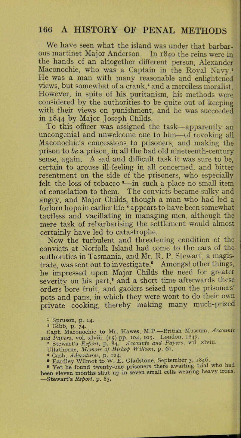 We have seen what the island was under that barbar- ous martinet Major Anderson. In 1840 the reins were in the hands of an altogether different person, Alexander Maconochie, who was a Captain in the Royal Navy.1 2 3 He was a man with many reasonable and enlightened views, but somewhat of a crank,1 and a merciless moralist. However, in spite of his puritanism, his methods were considered by the authorities to be quite out of keeping with their views on punishment, and he was succeeded in 1844 by Major Joseph Childs. To this officer was assigned the task—apparently an uncongenial and unwelcome one to him—of revoking all Maconochie’s concessions to prisoners, and making the prison to be a prison, in all the bad old nineteenth-century sense, again. A sad and difficult task it was sure to be, certain to arouse ill-feeling in all concerned, and bitter resentment on the side of the prisoners, who especially felt the loss of tobacco *—in such a place no small item of consolation to them. The convicts became sulky and angry, and Major Childs, though a man who had led a forlorn hope in earlier life,4 appears to have been somewhat tactless and vacillating in managing men, although the mere task of rebarbarising the settlement would almost certainly have led to catastrophe. Now the turbulent and threatening condition of the convicts at Norfolk Island had come to the ears of the authorities in Tasmania, and Mr. R. P. Stewart, a magis- trate, was sent out to investigate.1 Amongst other things, he impressed upon Major Childs the need for greater severity on his part,* and a short time afterwards these orders bore fruit, and gaolers seized upon the prisoners’ pots and pans, in which they were wont to do their own private cooking, thereby making many much-prized 1 Spruson, p. 14. 2 Gibb, p. 74. Capt. Maconochie to Mr. Hawes, M.P.—British Museum, Accounts and Papers, vol. xlviii. (15) pp. 104, 105. London, 1847. 3 Stewart's Report, p. 84. Accounts and Papers, vol. xlviii. Ullathorne, Memoir of Bishop Willson, p. 60. 4 Cash, Adventures, p. 124. « Eardley Wilmot to W. E. Gladstone, September 3, 1846. « Yet he found twenty-one prisoners there awaiting trial who had been eleven months shut up in seven small cells wearing heavy irons. —Stewart’s Report, p. 83.