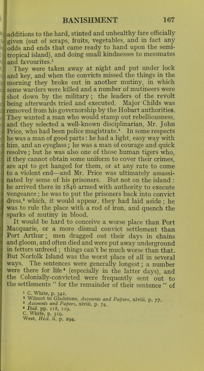 additions to the hard, stinted and unhealthy fare officially given (out of scraps, fruits, vegetables, and in fact any odds and ends that came ready to hand upon the semi- tropical island), and doing small kindnesses to messmates and favourites.1 They were taken away at night and put under lock and key, and when the convicts missed the things in the morning they broke out in another mutiny, in which some warders were killed and a number of mutineers were shot down by the military ; the leaders of the revolt being afterwards tried and executed. Major Childs was removed from his governorship by the Hobart authorities. They wanted a man who would stamp out rebelliousness, and they selected a well-known disciplinarian, Mr. John Price, who had been police magistrate.8 In some respects he was a man of good parts: he had a light, easy way with him, and an eyeglass; he was a man of courage and quick resolve; but he was also one of those human tigers who, if they cannot obtain some uniform to cover their crimes, are apt to get hanged for them, or at any rate to come to a violent end—and Mr. Price was ultimately assassi- nated by some of his prisoners. But not on the island : he arrived there in 1846 armed with authority to execute vengeance ; he was to put the prisoners back into convict dress,1 which, it would appear, they had laid aside ; he was to rule the place with a rod of iron, and quench the sparks of mutiny in blood. It would be hard to conceive a worse place than Port Macquarie, or a more dismal convict settlement than Port Arthur ; men dragged out their days in chains and gloom, and often died and were put away underground in fetters unfreed ; things can’t be much worse than that. But Norfolk Island was the worst place of all in several ways. The sentences were generally longest; a number were there for life4 (especially in the latter days), and the Colonially-convicted were frequently sent out to the settlements “ for the remainder of their sentence ” of 1 C. White, p. 342. 2 Wilmot to Gladstone, Accounts and Papers, xlviii. p. 77. 3 Accounts and Papers, xlviii. p. 74. 4 Ibid. pp. 118, 119. C. White, p. 319. West, Hist. ii. p. 294.