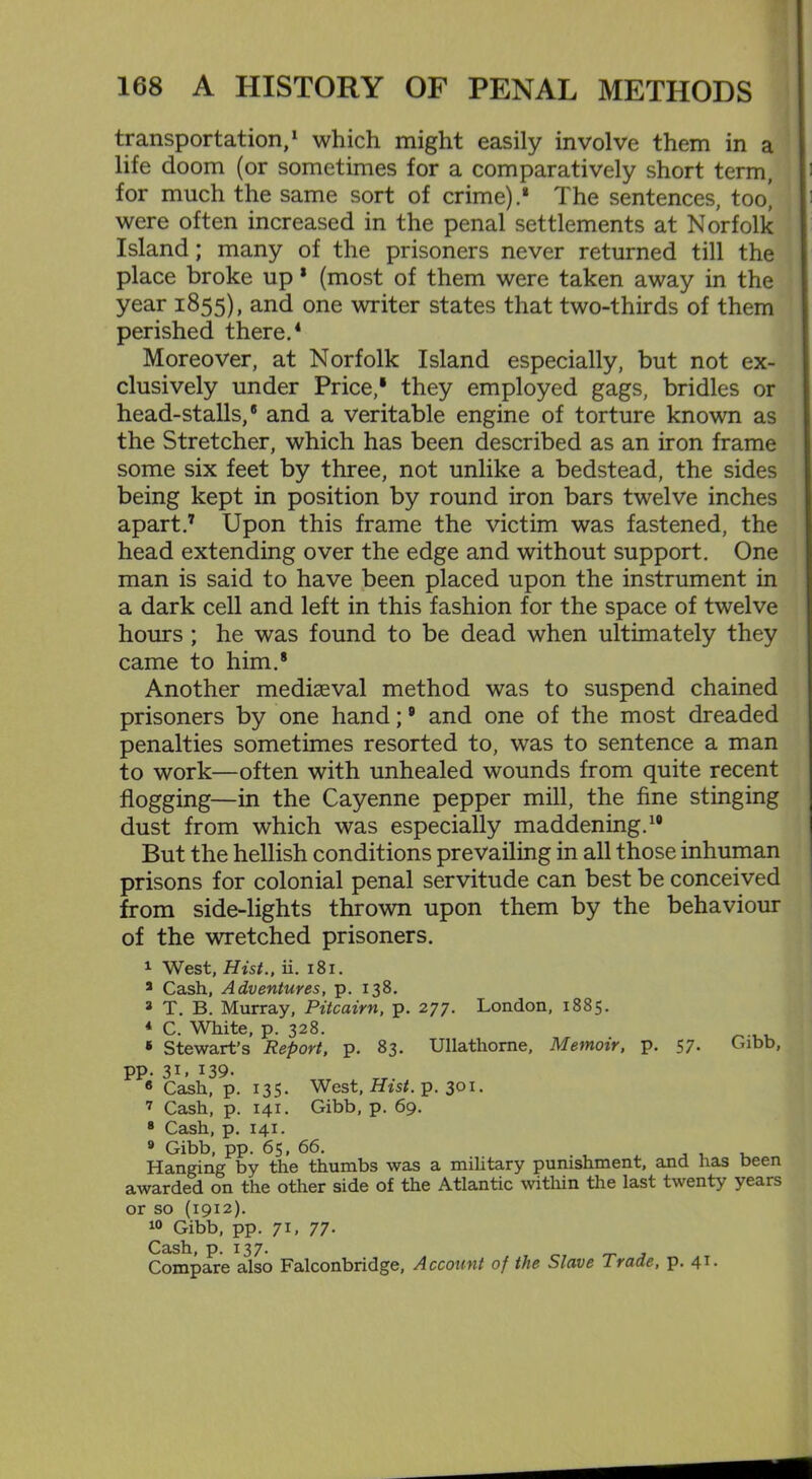 transportation,1 which might easily involve them in a life doom (or sometimes for a comparatively short term, for much the same sort of crime).* The sentences, too| were often increased in the penal settlements at Norfolk Island; many of the prisoners never returned till the place broke up * (most of them were taken away in the year 1855), and one writer states that two-thirds of them perished there.4 Moreover, at Norfolk Island especially, but not ex- clusively under Price,1 they employed gags, bridles or head-stalls,8 and a veritable engine of torture known as the Stretcher, which has been described as an iron frame some six feet by three, not unlike a bedstead, the sides being kept in position by round iron bars twelve inches apart.7 Upon this frame the victim was fastened, the head extending over the edge and without support. One man is said to have been placed upon the instrument in a dark cell and left in this fashion for the space of twelve hours ; he was found to be dead when ultimately they came to him.8 Another mediaeval method was to suspend chained prisoners by one hand;9 and one of the most dreaded penalties sometimes resorted to, was to sentence a man to work—often with unhealed wounds from quite recent flogging—in the Cayenne pepper mill, the fine stinging dust from which was especially maddening.19 But the hellish conditions prevailing in all those inhuman prisons for colonial penal servitude can best be conceived from side-lights thrown upon them by the behaviour of the wretched prisoners. 1 West, Hist., ii. 181. 3 Cash, Adventures, p. 138. * T. B. Murray, Pitcairn, p. 277. London, 1885. 4 C. White, p. 328. * Stewart’s Report, p. 83. Ullathorne, Memoir, p. 57. Gibb, pp. 3G 139- 6 Cash, p. 135. West, Hist. p. 30x. 7 Cash, p. 141. Gibb, p. 69. 8 Cash, p. 141. 9 Gibb, pp. 65, 66. Hanging by the thumbs was a military punishment, and lias been awarded on the other side of the Atlantic within the last twenty years or so (1912). 10 Gibb, pp. 71, 77- Cash, p. 137. Compare also Falconbridge, Account of the Slave Trade, P- 4T-