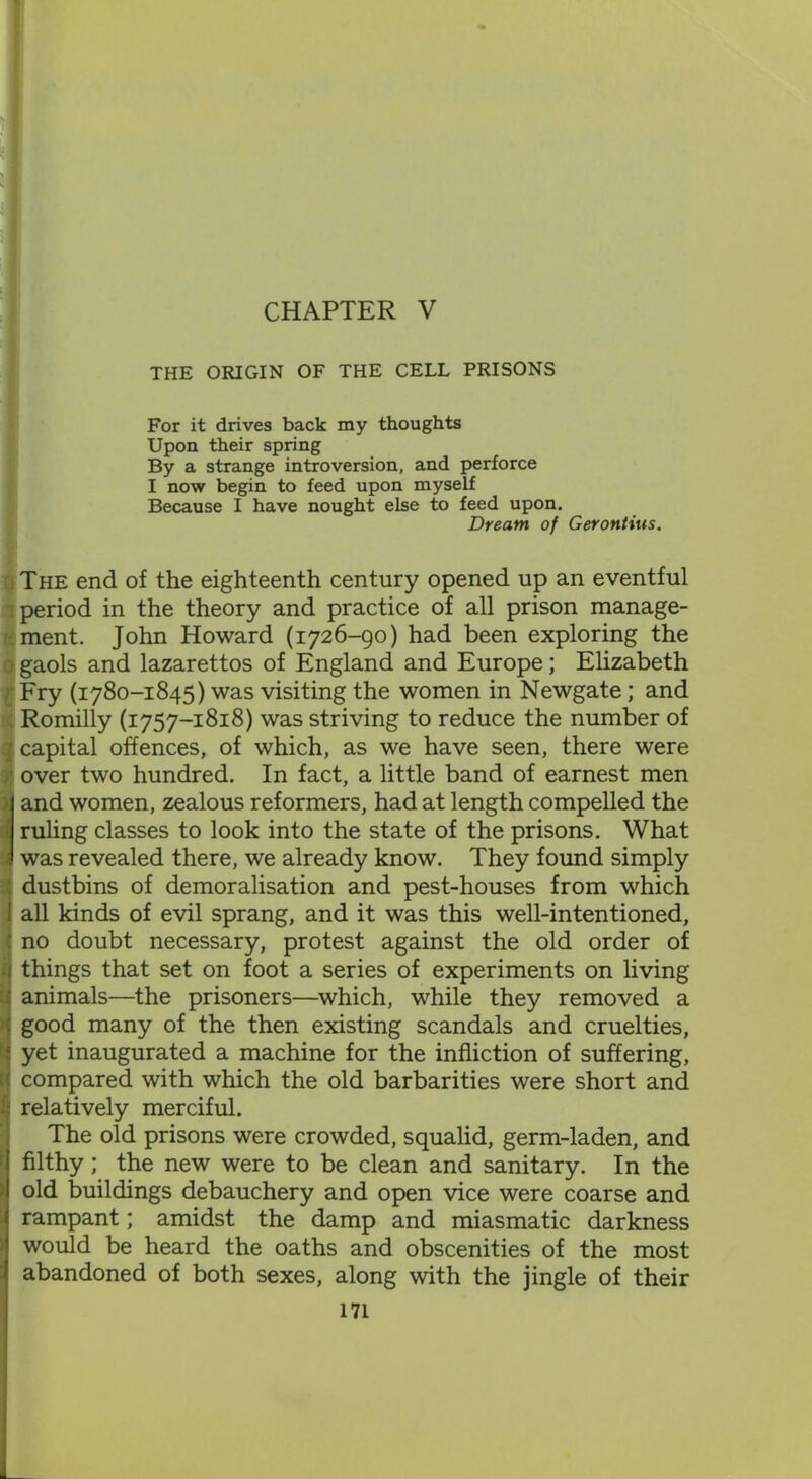 THE ORIGIN OF THE CELL PRISONS For it drives back my thoughts Upon their spring By a strange introversion, and perforce I now begin to feed upon myself Because I have nought else to feed upon. Dream of Gerontius. The end of the eighteenth century opened up an eventful 'period in the theory and practice of all prison manage- ment. John Howard (1726-90) had been exploring the i gaols and lazarettos of England and Europe; Elizabeth l Fry (1780-1845) was visiting the women in Newgate; and Romilly (1757-1818) was striving to reduce the number of .] capital offences, of which, as we have seen, there were ■ over two hundred. In fact, a little band of earnest men and women, zealous reformers, had at length compelled the 1 ruling classes to look into the state of the prisons. What 1 was revealed there, we already know. They found simply dustbins of demoralisation and pest-houses from which I all kinds of evil sprang, and it was this well-intentioned, : no doubt necessary, protest against the old order of 1 things that set on foot a series of experiments on living ' animals—the prisoners—which, while they removed a : good many of the then existing scandals and cruelties, ■: yet inaugurated a machine for the infliction of suffering, ■ compared with which the old barbarities were short and relatively merciful. The old prisons were crowded, squalid, germ-laden, and filthy; the new were to be clean and sanitary. In the old buildings debauchery and open vice were coarse and rampant; amidst the damp and miasmatic darkness would be heard the oaths and obscenities of the most abandoned of both sexes, along with the jingle of their