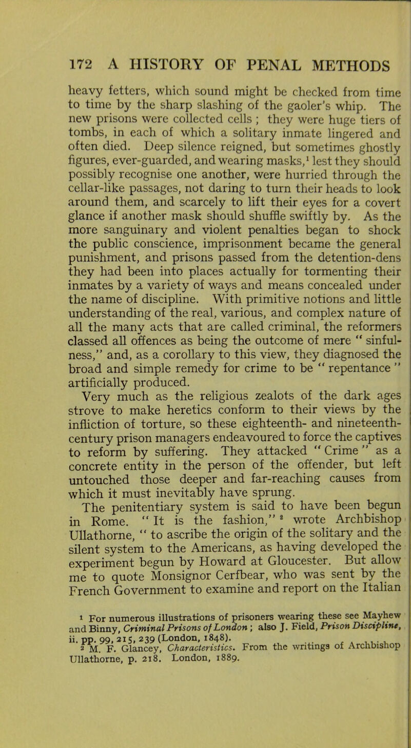heavy fetters, which sound might be checked from time to time by the sharp slashing of the gaoler’s whip. The new prisons were collected cells ; they were huge tiers of tombs, in each of which a solitary inmate lingered and often died. Deep silence reigned, but sometimes ghostly figures, ever-guarded, and wearing masks,1 lest they should possibly recognise one another, were hurried through the cellar-like passages, not daring to turn their heads to look around them, and scarcely to lift their eyes for a covert glance if another mask should shuffle swiftly by. As the more sanguinary and violent penalties began to shock the public conscience, imprisonment became the general punishment, and prisons passed from the detention-dens they had been into places actually for tormenting their inmates by a variety of ways and means concealed under the name of discipline. With primitive notions and little understanding of the real, various, and complex nature of all the many acts that are called criminal, the reformers classed all offences as being the outcome of mere “ sinful- ness,” and, as a corollary to this view, they diagnosed the broad and simple remedy for crime to be “ repentance ” artificially produced. Very much as the religious zealots of the dark ages strove to make heretics conform to their views by the infliction of torture, so these eighteenth- and nineteenth- century prison managers endeavoured to force the captives to reform by suffering. They attacked ” Crime as a concrete entity in the person of the offender, but left untouched those deeper and far-reaching causes from which it must inevitably have sprung. The penitentiary system is said to have been begun in Rome. “It is the fashion,” 2 wrote Archbishop Ullathorne, “ to ascribe the origin of the solitary and the silent system to the Americans, as having developed the experiment begun by Howard at Gloucester. But allow me to quote Monsignor Cerfbear, who was sent by the French Government to examine and report on the Italian 1 For numerous illustrations of prisoners wearing these see Mayhew and Binny, Criminal Prisons of London ; also J. Field, Prison Discipline, ii. pp. 99,215, 239 (London, 1848). , 2 M. F. Glancey, Characteristics, From the writings of Archbishop Ullathorne, p. 218. London, 1889.
