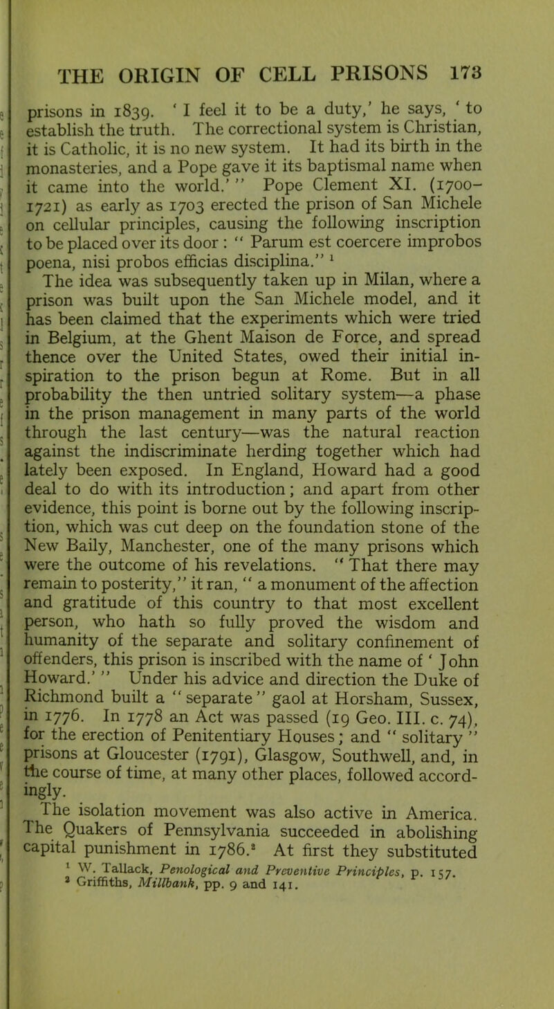 prisons in 1839. ‘ I feel it to be a duty,’ he says, ‘ to establish the truth. The correctional system is Christian, it is Catholic, it is no new system. It had its birth in the monasteries, and a Pope gave it its baptismal name when it came into the world.’ ” Pope Clement XI. (1700- 1721) as early as 1703 erected the prison of San Michele on cellular principles, causing the following inscription to be placed over its door : “ Parum est coercere improbos poena, nisi probos efficias disciplina.” 1 The idea was subsequently taken up in Milan, where a prison was built upon the San Michele model, and it has been claimed that the experiments which were tried in Belgium, at the Ghent Maison de Force, and spread thence over the United States, owed their initial in- spiration to the prison begun at Rome. But in all probability the then untried solitary system—a phase in the prison management in many parts of the world through the last century—was the natural reaction against the indiscriminate herding together which had lately been exposed. In England, Howard had a good deal to do with its introduction; and apart from other evidence, this point is borne out by the following inscrip- tion, which was cut deep on the foundation stone of the New Baily, Manchester, one of the many prisons which were the outcome of his revelations. “ That there may remain to posterity,” it ran, “ a monument of the affection and gratitude of this country to that most excellent person, who hath so fully proved the wisdom and humanity of the separate and solitary confinement of offenders, this prison is inscribed with the name of ‘ J ohn Howard.’ ” Under his advice and direction the Duke of Richmond built a “separate” gaol at Horsham, Sussex, in 1776. In 1778 an Act was passed (19 Geo. III. c. 74), for the erection of Penitentiary Houses; and “ solitary ” prisons at Gloucester (1791), Glasgow, Southwell, and, in the course of time, at many other places, followed accord- ingly. The isolation movement was also active in America. The Quakers of Pennsylvania succeeded in abolishing capital punishment in 1786.* At first they substituted 1 W. lallack, Penological and Preventive Principles, p. 157. a Griffiths, Millbank, pp. 9 and 141,