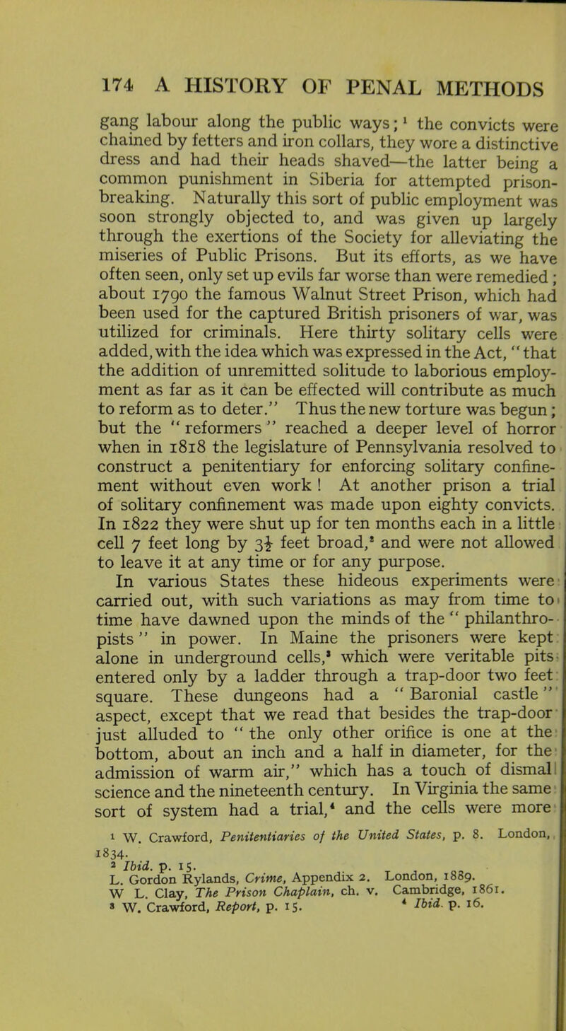 gang labour along the public ways;1 the convicts were chained by fetters and iron collars, they wore a distinctive dress and had their heads shaved—the latter being a common punishment in Siberia for attempted prison- breaking. Naturally this sort of public employment was soon strongly objected to, and was given up largely through the exertions of the Society for alleviating the miseries of Public Prisons. But its efforts, as we have often seen, only set up evils far worse than were remedied ; about 1790 the famous Walnut Street Prison, which had been used for the captured British prisoners of war, was utilized for criminals. Here thirty solitary cells were added, with the idea which was expressed in the Act, “ that the addition of unremitted solitude to laborious employ- ment as far as it can be effected will contribute as much to reform as to deter.” Thus the new torture was begun; but the  reformers ” reached a deeper level of horror when in 1818 the legislature of Pennsylvania resolved to construct a penitentiary for enforcing solitary confine- ment without even work ! At another prison a trial of solitary confinement was made upon eighty convicts. In 1822 they were shut up for ten months each in a little cell 7 feet long by 3^- feet broad,* and were not allowed to leave it at any time or for any purpose. In various States these hideous experiments were carried out, with such variations as may from time to time have dawned upon the minds of the “ philanthro- pists ” in power. In Maine the prisoners were kept alone in underground cells,* which were veritable pits entered only by a ladder through a trap-door two feet square. These dungeons had a “ Baronial castle ” aspect, except that we read that besides the trap-door just alluded to “ the only other orifice is one at the bottom, about an inch and a half in diameter, for the admission of warm air,” which has a touch of dismal! science and the nineteenth century. In Virginia the same sort of system had a trial,4 and the cells were more 1 W. Crawford, Penitentiaries of the United States, p. 8. London, 1834. 2 Ibid. p. 15. L. Gordon Rylands, Crime, Appendix 2. London, 1889. W L. Clay, The Prison Chaplain, ch. v. Cambridge, 1861. s W. Crawford, Report, p. 15. 4 Ibid- P- l6*