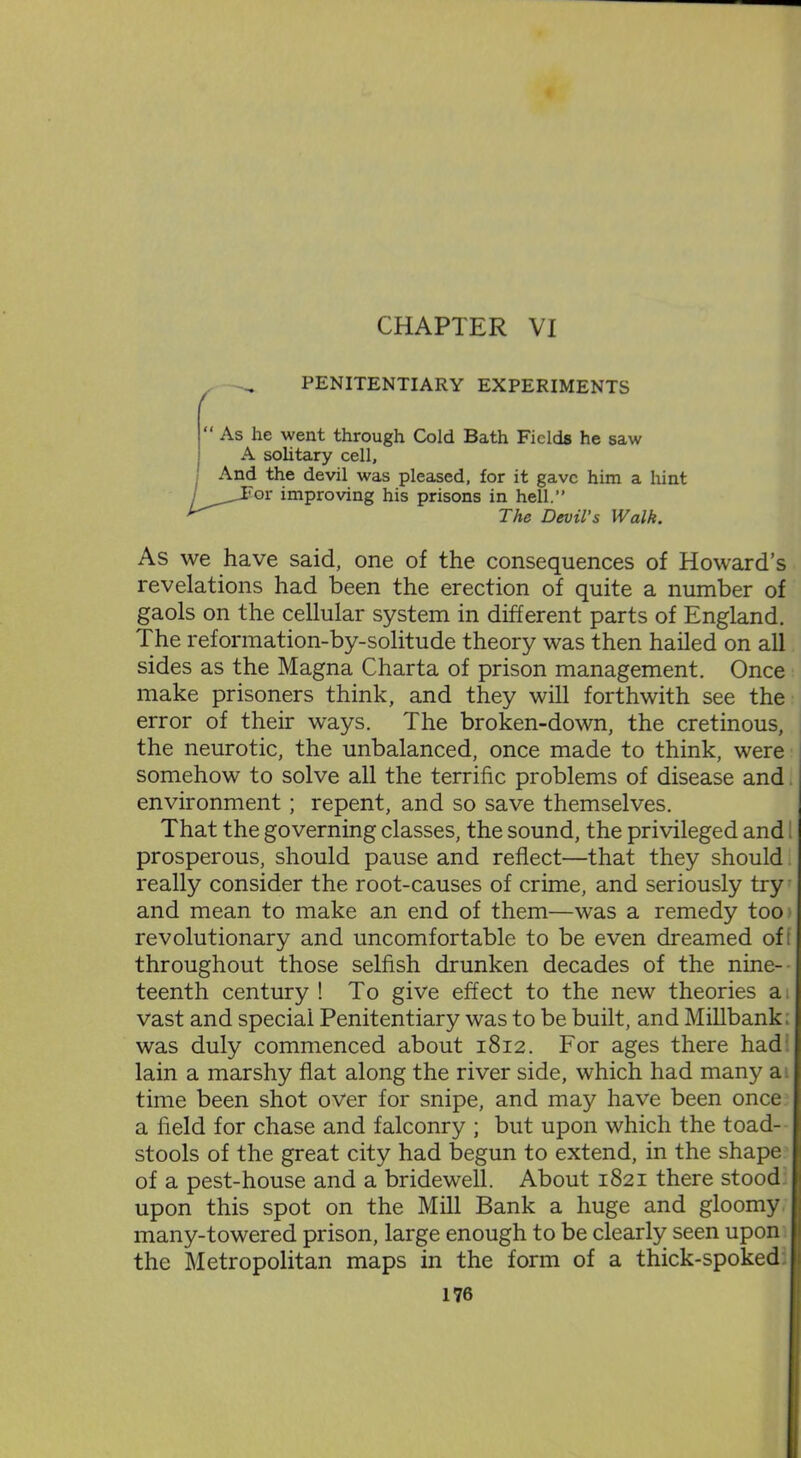 PENITENTIARY EXPERIMENTS “As he went through Cold Bath Fields he saw A solitary cell. And the devil was pleased, for it gave him a hint /^JFor improving his prisons in hell.” The Devil’s Walk. As we have said, one of the consequences of Howard’s revelations had been the erection of quite a number of gaols on the cellular system in different parts of England. The reformation-by-solitude theory was then hailed on all sides as the Magna Charta of prison management. Once make prisoners think, and they will forthwith see the error of their ways. The broken-down, the cretinous, the neurotic, the unbalanced, once made to think, were somehow to solve all the terrific problems of disease and environment; repent, and so save themselves. That the governing classes, the sound, the privileged and prosperous, should pause and reflect—that they should really consider the root-causes of crime, and seriously try and mean to make an end of them—was a remedy too revolutionary and uncomfortable to be even dreamed ofi throughout those selfish drunken decades of the nine- teenth century! To give effect to the new theories a vast and special Penitentiary was to be built, and Millbank. was duly commenced about 1812. For ages there had lain a marshy flat along the river side, which had many a time been shot over for snipe, and may have been once a held for chase and falconry ; but upon which the toad- stools of the great city had begun to extend, in the shape of a pest-house and a bridewell. About 1821 there stood upon this spot on the Mill Bank a huge and gloomy many-towered prison, large enough to be clearly seen upon the Metropolitan maps in the form of a thick-spoked