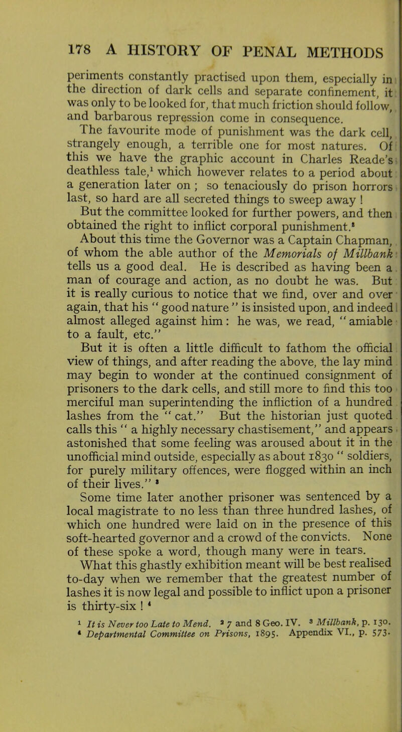 periments constantly practised upon them, especially in the direction of dark cells and separate confinement, it was only to be looked for, that much friction should follow, and barbarous repression come in consequence. 1 he favourite mode of punishment was the dark cell, strangely enough, a terrible one for most natures. Of this we have the graphic account in Charles Reade’s deathless tale,1 which however relates to a period about a generation later on ; so tenaciously do prison horrors last, so hard are all secreted things to sweep away ! But the committee looked for further powers, and then obtained the right to inflict corporal punishment.* About this time the Governor was a Captain Chapman, of whom the able author of the Memorials of Millbank tells us a good deal. He is described as having been a man of courage and action, as no doubt he was. But it is really curious to notice that we find, over and over again, that his “ good nature ” is insisted upon, and indeed almost alleged against him: he was, we read, “ amiable to a fault, etc.” But it is often a little difficult to fathom the official view of things, and after reading the above, the lay mind may begin to wonder at the continued consignment of prisoners to the dark cells, and still more to find this too merciful man superintending the infliction of a hundred lashes from the  cat.” But the historian just quoted calls this “ a highly necessary chastisement,” and appears astonished that some feeling was aroused about it in the unofficial mind outside, especially as about 1830 “ soldiers, for purely military offences, were flogged within an inch of their lives.” * Some time later another prisoner was sentenced by a local magistrate to no less than three hundred lashes, of which one hundred were laid on in the presence of this soft-hearted governor and a crowd of the convicts. None of these spoke a word, though many were in tears. What this ghastly exhibition meant will be best realised to-day when we remember that the greatest number of lashes it is now legal and possible to inflict upon a prisoner is thirty-six ! 4 1 It is Never too Late to Mend. 2 7 and 8 Geo. IV. 3 Millbank, p. 13°* 4 Departmental Committee on Prisons, 1895. Appendix VI., p. 573*
