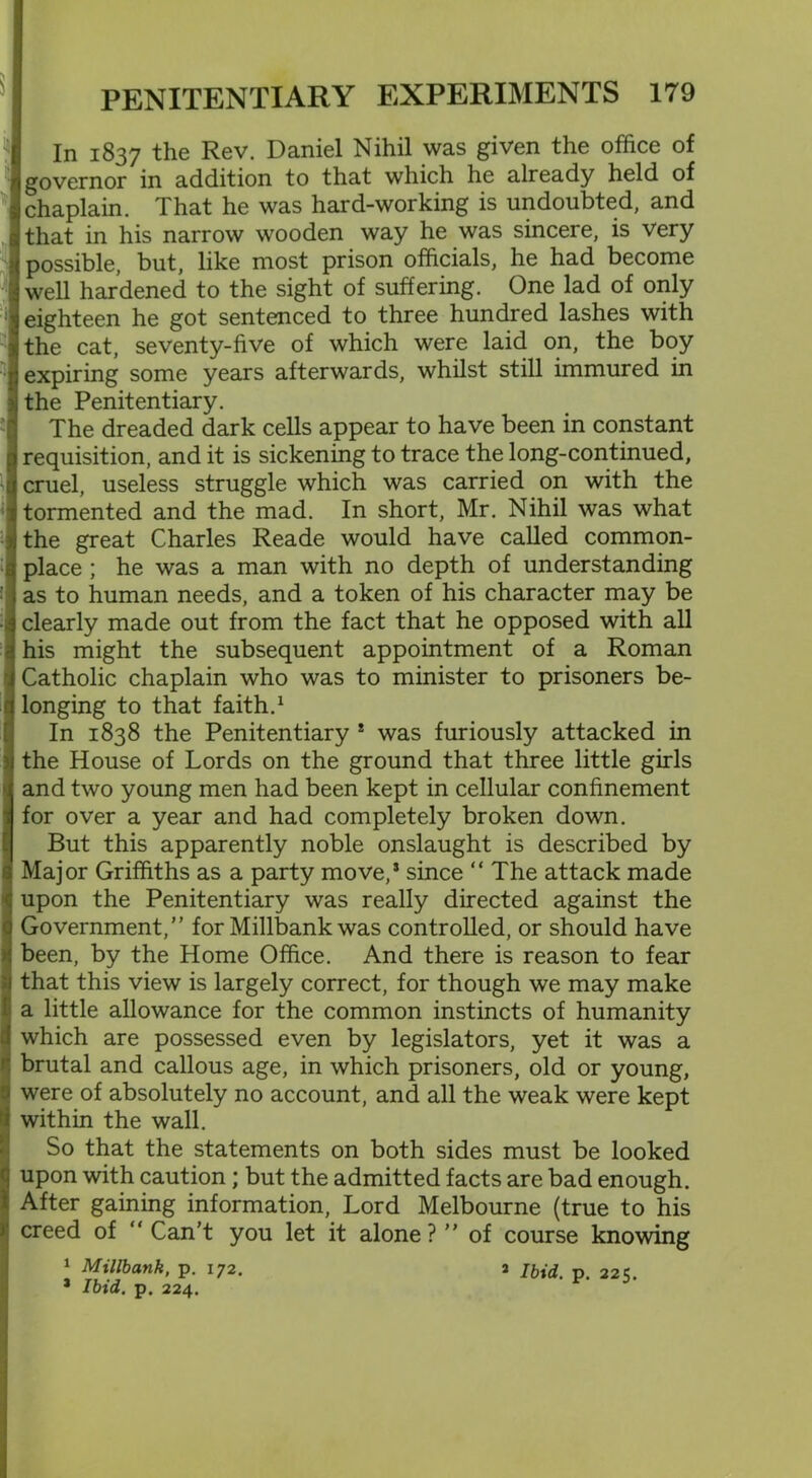 In 1837 the Rev. Daniel Nihil was given the office of governor in addition to that which he already held of chaplain. That he was hard-working is undoubted, and that in his narrow wooden way he was sincere, is very possible, but, like most prison officials, he had become well hardened to the sight of suffering. One lad of only eighteen he got sentenced to three hundred lashes with the cat, seventy-live of which were laid on, the boy expiring some years afterwards, whilst still immured in the Penitentiary. The dreaded dark cells appear to have been in constant requisition, and it is sickening to trace the long-continued, cruel, useless struggle which was carried on with the tormented and the mad. In short, Mr. Nihil was what the great Charles Reade would have called common- place ; he was a man with no depth of understanding as to human needs, and a token of his character may be clearly made out from the fact that he opposed with all his might the subsequent appointment of a Roman Catholic chaplain who was to minister to prisoners be- longing to that faith.1 In 1838 the Penitentiary ! was furiously attacked in the House of Lords on the ground that three little girls and two young men had been kept in cellular confinement for over a year and had completely broken down. But this apparently noble onslaught is described by Major Griffiths as a party move,* since “The attack made upon the Penitentiary was really directed against the Government,” for Millbank was controlled, or should have been, by the Home Office. And there is reason to fear that this view is largely correct, for though we may make a little allowance for the common instincts of humanity which are possessed even by legislators, yet it was a brutal and callous age, in which prisoners, old or young, were of absolutely no account, and all the weak were kept within the wall. So that the statements on both sides must be looked upon with caution ; but the admitted facts are bad enough. After gaining information, Lord Melbourne (true to his creed of “ Can't you let it alone? ” of course knowing 1 Millbank, p. 172. 2 ibid p 22 s> * Ibid. p. 224.