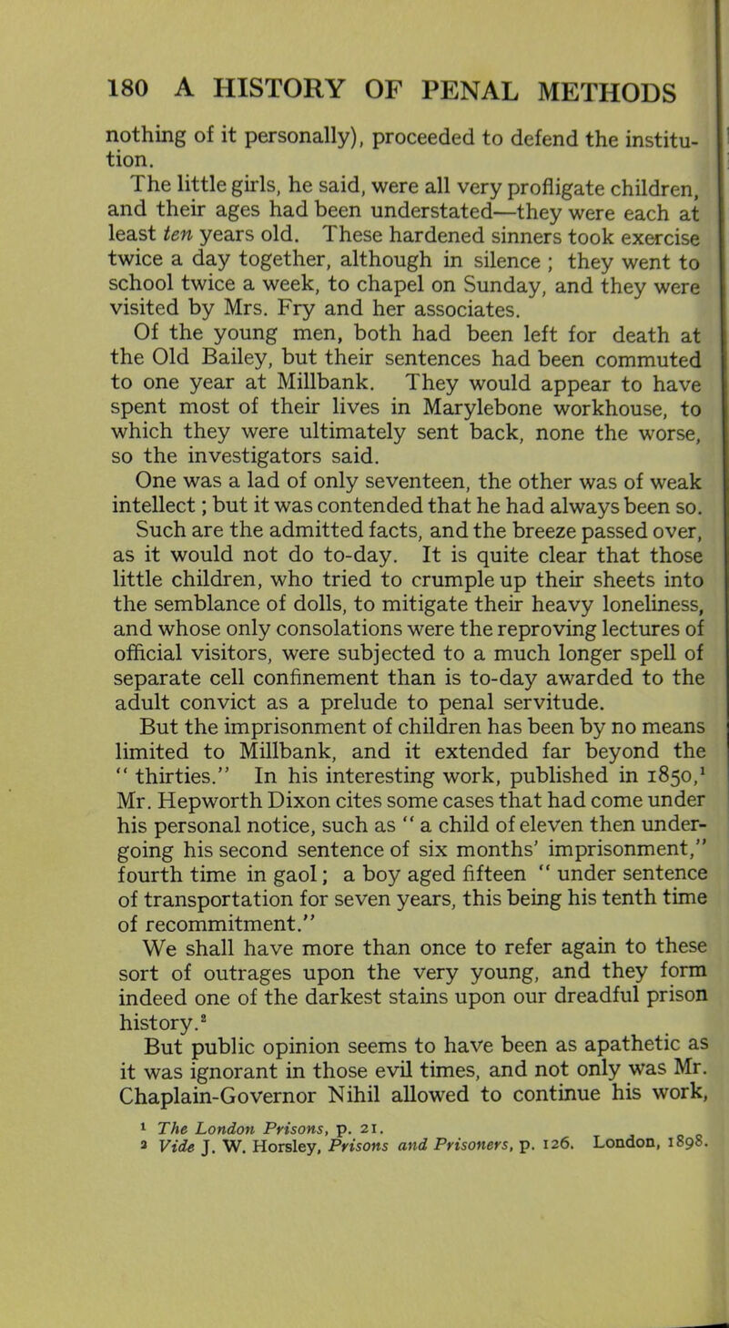 nothing of it personally), proceeded to defend the institu- tion. The little girls, he said, were all very profligate children, and their ages had been understated—they were each at least ten years old. These hardened sinners took exercise twice a day together, although in silence ; they went to school twice a week, to chapel on Sunday, and they were visited by Mrs. Fry and her associates. Of the young men, both had been left for death at the Old Bailey, but their sentences had been commuted to one year at Millbank. They would appear to have spent most of their lives in Marylebone workhouse, to which they were ultimately sent back, none the worse, so the investigators said. One was a lad of only seventeen, the other was of weak intellect; but it was contended that he had always been so. Such are the admitted facts, and the breeze passed over, as it would not do to-day. It is quite clear that those little children, who tried to crumple up their sheets into the semblance of dolls, to mitigate their heavy loneliness, and whose only consolations were the reproving lectures of official visitors, were subjected to a much longer spell of separate cell confinement than is to-day awarded to the adult convict as a prelude to penal servitude. But the imprisonment of children has been by no means limited to Millbank, and it extended far beyond the “ thirties.” In his interesting work, published in 1850/ Mr. Hepworth Dixon cites some cases that had come under his personal notice, such as “ a child of eleven then under- going his second sentence of six months' imprisonment,” fourth time in gaol; a boy aged fifteen “ under sentence of transportation for seven years, this being his tenth time of recommitment.” We shall have more than once to refer again to these sort of outrages upon the very young, and they form indeed one of the darkest stains upon our dreadful prison history.2 But public opinion seems to have been as apathetic as it was ignorant in those evil times, and not only was Mr. Chaplain-Governor Nihil allowed to continue his work, 1 The London Prisons, p. 21. 3 Vide J. W. Horsley, Prisons and Prisoners, p. 126. London, 1898.