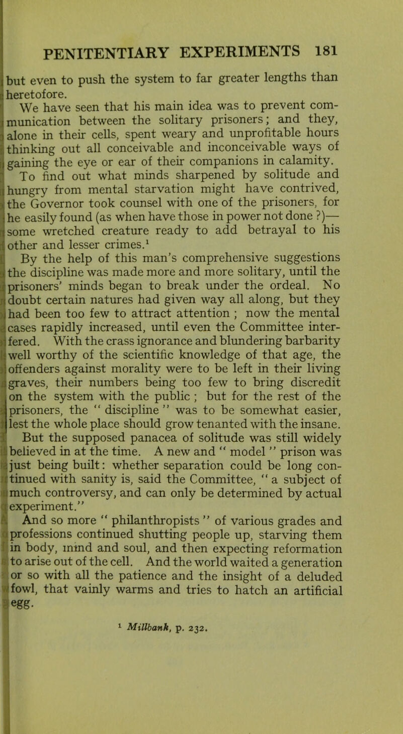 Dut even to push the system to far greater lengths than leretofore. We have seen that his main idea was to prevent com- munication between the solitary prisoners; and they, alone in their cells, spent weary and unprofitable hours thinking out all conceivable and inconceivable ways of gaining the eye or ear of their companions in calamity. To find out what minds sharpened by solitude and hungry from mental starvation might have contrived, the Governor took counsel with one of the prisoners, for le easily found (as when have those in power not done ?)— some wretched creature ready to add betrayal to his other and lesser crimes.1 By the help of this man's comprehensive suggestions the discipline was made more and more solitary, until the prisoners’ minds began to break under the ordeal. No doubt certain natures had given way all along, but they had been too few to attract attention ; now the mental cases rapidly increased, until even the Committee inter- fered. With the crass ignorance and blundering barbarity well worthy of the scientific knowledge of that age, the offenders against morality were to be left in their living graves, their numbers being too few to bring discredit on the system with the public ; but for the rest of the prisoners, the “ discipline ” was to be somewhat easier, lest the whole place should grow tenanted with the insane. But the supposed panacea of solitude was still widely believed in at the time. A new and “ model ” prison was just being built: whether separation could be long con- tinued with sanity is, said the Committee, “ a subject of much controversy, and can only be determined by actual experiment.” And so more “ philanthropists ” of various grades and professions continued shutting people up, starving them in body, mind and soul, and then expecting reformation to arise out of the cell. And the world waited a generation or so with all the patience and the insight of a deluded fowl, that vainly warms and tries to hatch an artificial egg. 1 Millbank, p. 232.