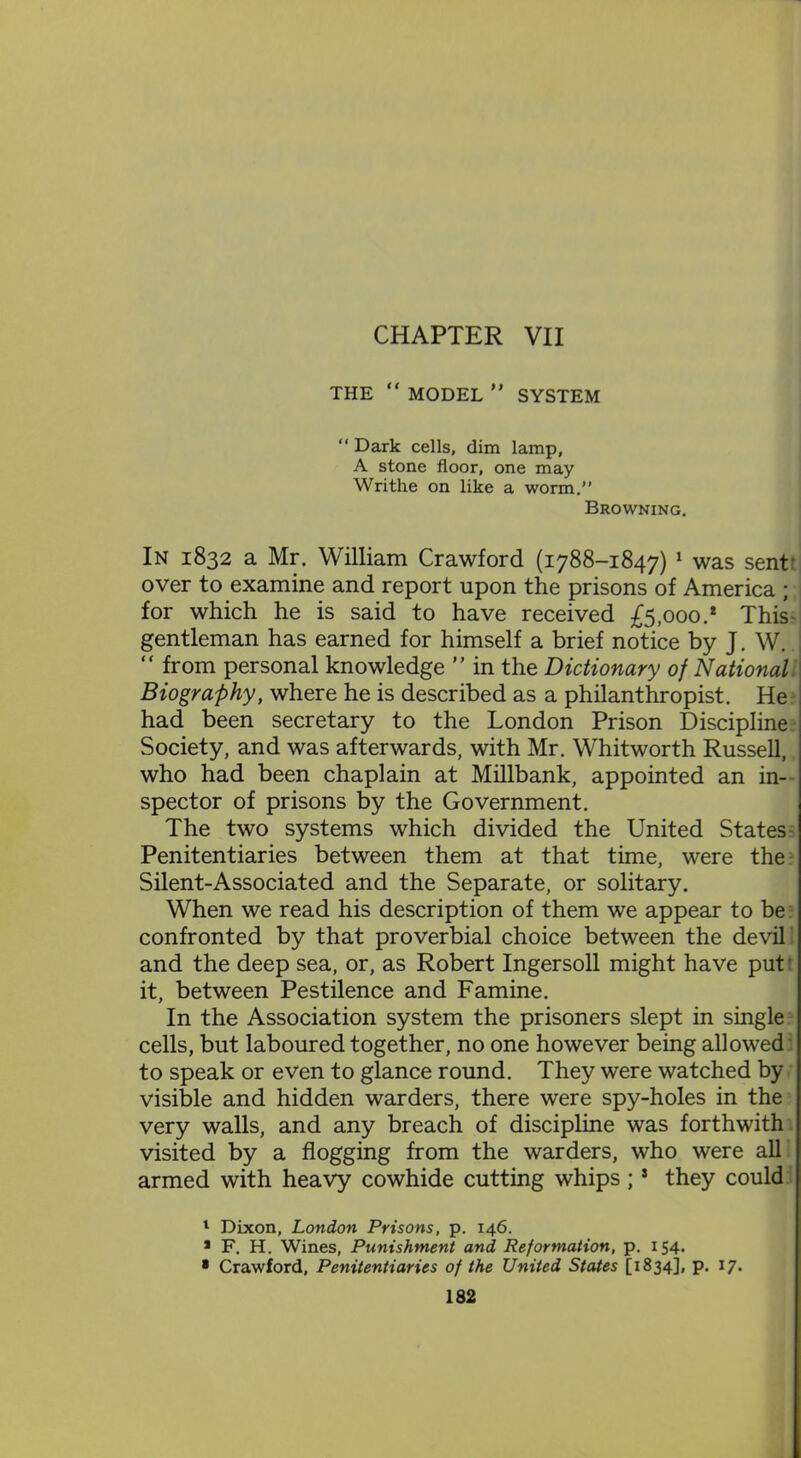 THE “ MODEL ” SYSTEM “ Dark cells, dim lamp, A stone floor, one may Writhe on like a worm.” Browning. In 1832 a Mr. William Crawford (1788-1847) 1 * was sent' over to examine and report upon the prisons of America ; for which he is said to have received £5,000.* This gentleman has earned for himself a brief notice by J. W. “ from personal knowledge ” in the Dictionary of Nationall Biography, where he is described as a philanthropist. He had been secretary to the London Prison Discipline Society, and was afterwards, with Mr. Whitworth Russell, who had been chaplain at Millbank, appointed an in- spector of prisons by the Government. The two systems which divided the United States Penitentiaries between them at that time, were the Silent-Associated and the Separate, or solitary. When we read his description of them we appear to be confronted by that proverbial choice between the devil and the deep sea, or, as Robert Ingersoll might have put it, between Pestilence and Famine. In the Association system the prisoners slept in single cells, but laboured together, no one however being allowed to speak or even to glance round. They were watched by visible and hidden warders, there were spy-holes in the very walls, and any breach of discipline was forthwith visited by a flogging from the warders, who were all armed with heavy cowhide cutting whips;3 they could 1 Dixon, London Prisons, p. 146. * F. H. Wines, Punishment and Reformation, p. 154. 8 Crawford, Penitentiaries of the United States [1834], p. 17.
