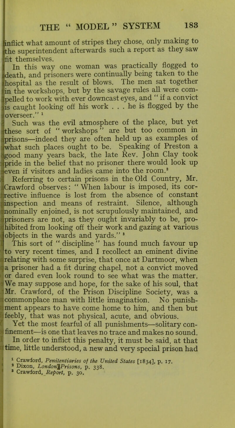 inflict what amount of stripes they chose, only making to the superintendent afterwards such a report as they saw fit themselves. In this way one woman was practically flogged to death, and prisoners were continually being taken to the hospital as the result of blows. The men sat together in the workshops, but by the savage rules all were com- pelled to work with ever downcast eyes, and “ if a convict is caught looking off his work ... he is flogged by the overseer.” 1 Such was the evil atmosphere of the place, but yet these sort of “ workshops ” are but too common in prisons—indeed they are often held up as examples of what such places ought to be. Speaking of Preston a good many years back, the late Rev. John Clay took pride in the belief that no prisoner there would look up even if visitors and ladies came into the room.2 Referring to certain prisons in the Old Country, Mr. Crawford observes: “When labour is imposed, its cor- rective influence is lost from the absence of constant inspection and means of restraint. Silence, although nominally enjoined, is not scrupulously maintained, and prisoners are not, as they ought invariably to be, pro- hibited from looking off their work and gazing at various objects in the wards and yards.” s This sort of “ discipline ” has found much favour up to very recent times, and I recollect an eminent divine relating with some surprise, that once at Dartmoor, when a prisoner had a fit during chapel, not a convict moved or dared even look round to see what was the matter. We may suppose and hope, for the sake of his soul, that Mr. Crawford, of the Prison Discipline Society, was a commonplace man with little imagination. No punish- ment appears to have come home to him, and then but ; feebly, that was not physical, acute, and obvious. Yet the most fearful of all punishments—solitary con- finement—is one that leaves no trace and makes no sound. In order to inflict this penalty, it must be said, at that time, little understood, a new and very special prison had 1 Crawford, Penitentiaries of the United States [1834], p. 17. J Dixon, London^Prisons, p. 338. 8 Crawford, Report, p. 30.