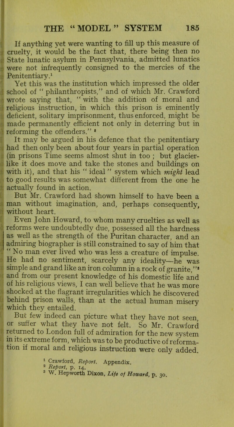 If anything yet were wanting to fill up this measure of cruelty, it would be the fact that, there being then no State lunatic asylum in Pennsylvania, admitted lunatics were not infrequently consigned to the mercies of the Penitentiary.1 2 3 Yet this was the institution which impressed the older school of “ philanthropists,” and of which Mr. Crawford wrote saying that, “ with the addition of moral and religious instruction, in which this prison is eminently deficient, solitary imprisonment, thus enforced, might be made permanently efficient not only in deterring but in reforming the offenders.” ‘ It may be argued in his defence that the penitentiary had then only been about four years in partial operation (in prisons Time seems almost shut in too ; but glacier- like it does move and take the stones and buildings on with it), and that his “ ideal ” system which might lead to good results was somewhat different from the one he actually found in action. But Mr. Crawford had shown himself to have been a man without imagination, and, perhaps consequently, without heart. Even John Howard, to whom many cruelties as well as reforms were undoubtedly due, possessed all the hardness as well as the strength of the Puritan character, and an admiring biographer is still constrained to say of him that “No man ever lived who was less a creature of impulse. He had no sentiment, scarcely any ideality—he was simple and grand like an iron column in a rock of granite,”* and from our present knowledge of his domestic life and of his religious views, I can well believe that he was more shocked at the flagrant irregularities which he discovered behind prison walls, than at the actual human misery which they entailed. But few indeed can picture what they have not seen or suffer what they have not felt. So Mr. Crawford returned to London full of admiration for the new system in its extreme form, which was to be productive of reforma- tion if moral and religious instruction were only added. 1 Crawford, Report. Appendix. 2 Report, p. 14. 3 W. Hepworth Dixon, Life of Howard, p. 30.