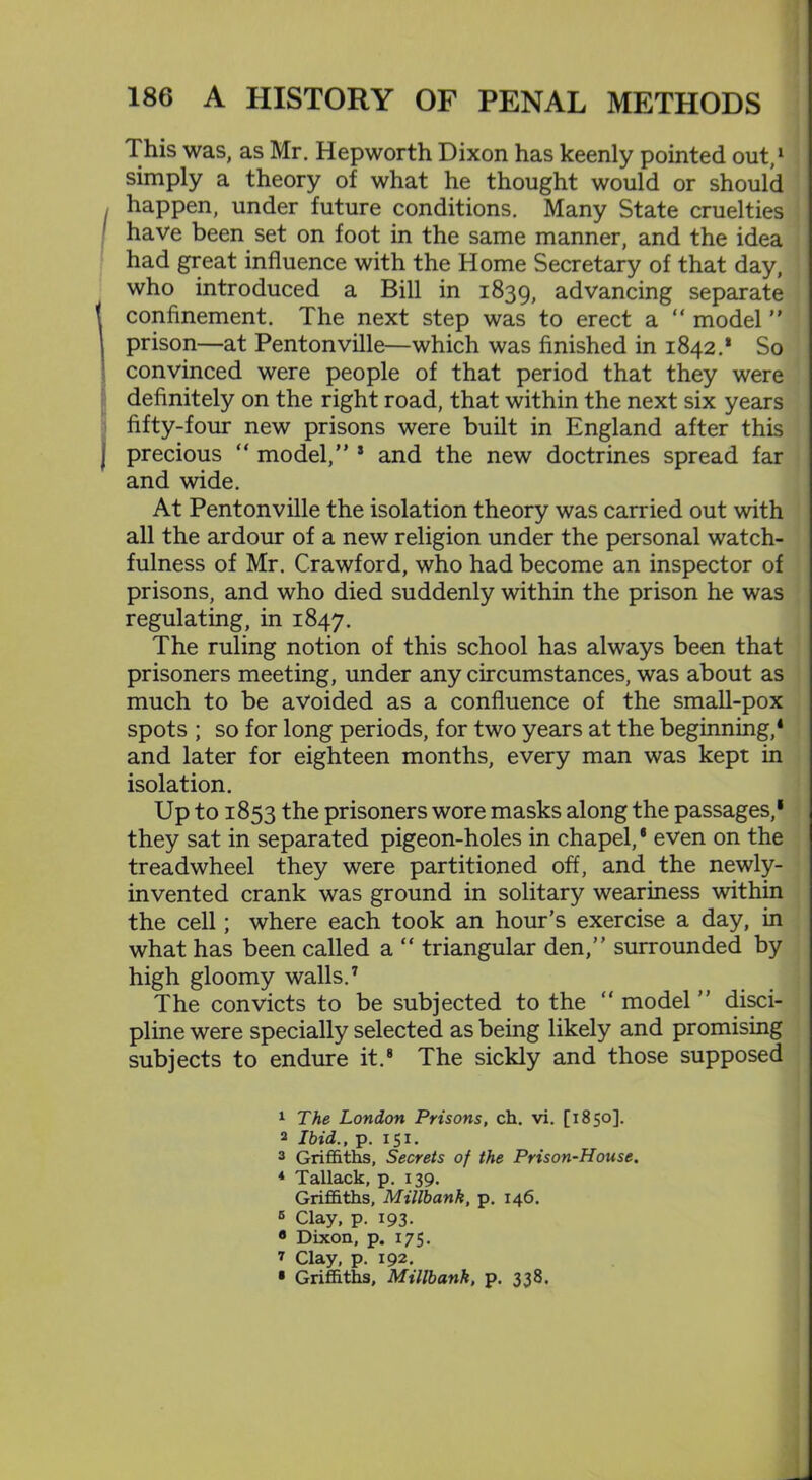 This was, as Mr. Hepworth Dixon has keenly pointed out,1 2 simply a theory of what he thought would or should I happen, under future conditions. Many State cruelties have been set on foot in the same manner, and the idea had great influence with the Home Secretary of that day, who introduced a Bill in 1839, advancing separate t confinement. The next step was to erect a “ model ” \ prison—at Pentonville—which was finished in 1842.* So convinced were people of that period that they were definitely on the right road, that within the next six years fifty-four new prisons were built in England after this precious “ model,” 3 and the new doctrines spread far and wide. At Pentonville the isolation theory was carried out with all the ardour of a new religion under the personal watch- fulness of Mr. Crawford, who had become an inspector of prisons, and who died suddenly within the prison he was regulating, in 1847. The ruling notion of this school has always been that prisoners meeting, under any circumstances, was about as much to be avoided as a confluence of the small-pox spots ; so for long periods, for two years at the beginning,1 and later for eighteen months, every man was kept in isolation. Up to 1853 the prisoners wore masks along the passages,1 * they sat in separated pigeon-holes in chapel,* even on the treadwheel they were partitioned off, and the newly- invented crank was ground in solitary weariness within the cell; where each took an hour’s exercise a day, in what has been called a “ triangular den,” surrounded by high gloomy walls.7 The convicts to be subjected to the “ model ” disci- pline were specially selected as being likely and promising subjects to endure it.8 The sickly and those supposed 1 The London Prisons, ch. vi. [1850]. 2 Ibid., p. 151. 3 Griffiths, Secrets of the Prison-House. * Tallack, p. 139. Griffiths, Millbank, p. 146. 5 Clay, p. 193. 8 Dixon, p. 175. 7 Clay, p. 192. • Griffiths, Millbank, p. 338.