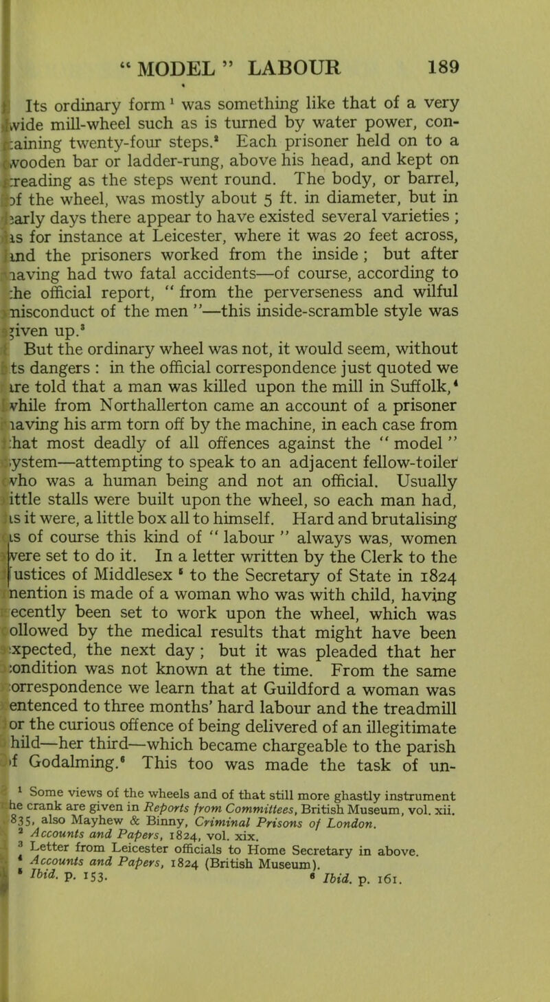 « Its ordinary form1 2 was something like that of a very kvide mill-wheel such as is turned by water power, con- taining twenty-four steps.* Each prisoner held on to a cwooden bar or ladder-rung, above his head, and kept on treading as the steps went round. The body, or barrel, }f the wheel, was mostly about 5 ft. in diameter, but in barly days there appear to have existed several varieties ; hs for instance at Leicester, where it was 20 feet across, . ind the prisoners worked from the inside ; but after ■laving had two fatal accidents—of course, according to :he official report, “ from the perverseness and wilful nisconduct of the men ”—this inside-scramble style was ^iven up.3 But the ordinary wheel was not, it would seem, without ts dangers : in the official correspondence just quoted we ire told that a man was killed upon the mill in Suffolk,4 * vhile from Northallerton came an account of a prisoner laving his arm torn off by the machine, in each case from :hat most deadly of all offences against the “ model ” :.ystem—attempting to speak to an adjacent fellow-toiler cvho was a human being and not an official. Usually ittle stalls were built upon the wheel, so each man had, ; is it were, a little box all to himself. Hard and brutalising is of course this kind of “ labour ” always was, women • vere set to do it. In a letter written by the Clerk to the [ustices of Middlesex 6 to the Secretary of State in 1824 nention is made of a woman who was with child, having ecently been set to work upon the wheel, which was ollowed by the medical results that might have been ;xpected, the next day ; but it was pleaded that her :ondition was not known at the time. From the same orrespondence we learn that at Guildford a woman was entenced to three months’ hard labour and the treadmill or the curious offence of being delivered of an illegitimate hild—her third—which became chargeable to the parish l»f Godaiming.6 This too was made the task of un- 1 Some views of the wheels and of that still more ghastly instrument he crank are given in Reports from Committees, British Museum, vol. xii. 835, also Mayhew & Binny, Criminal Prisons of London. 2 Accounts and Papers, 1824, vol. xix. 2 Letter from Leicester officials to Home Secretary in above. Accounts and Papers, 1824 (British Museum). ■ lbid- P- x53- 8 Ibid. p. 161.