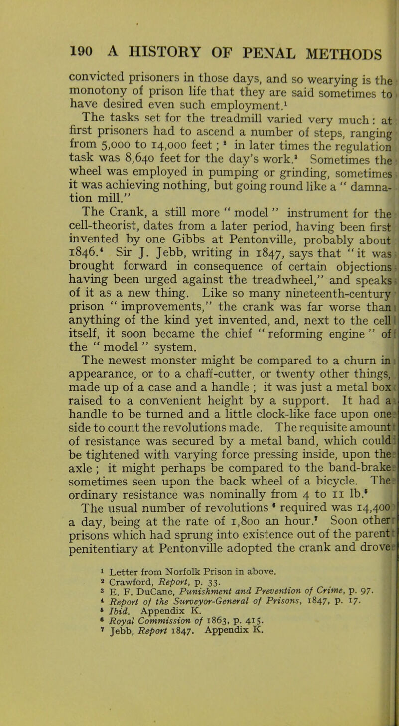 convicted prisoners in those days, and so wearying is the monotony of prison life that they are said sometimes to The tasks set for the treadmill varied very much: at first prisoners had to ascend a number of steps, ranging from 5;ooo to 14,000 feet; 8 in later times the regulation task was 8,640 feet for the day’s work.8 Sometimes the wheel was employed in pumping or grinding, sometimes it was achieving nothing, but going round like a “ damna- tion mill.” The Crank, a still more “ model ” instrument for the cell-theorist, dates from a later period, having been first invented by one Gibbs at Pentonville, probably about 1846.4 * 6 7 Sir J. Jebb, writing in 1847, says that “it was brought forward in consequence of certain objections having been urged against the treadwheel,” and speaks of it as a new thing. Like so many nineteenth-century I prison “improvements,” the crank was far worse than! anything of the kind yet invented, and, next to the cell: itself, it soon became the chief “reforming engine” of the “ model ” system. The newest monster might be compared to a churn in appearance, or to a chaff-cutter, or twenty other things, made up of a case and a handle ; it was just a metal box raised to a convenient height by a support. It had a handle to be turned and a little clock-like face upon one side to count the revolutions made. The requisite amount t of resistance was secured by a metal band, which could be tightened with varying force pressing inside, upon the axle ; it might perhaps be compared to the band-brake sometimes seen upon the back wheel of a bicycle. The ordinary resistance was nominally from 4 to 11 lb.* The usual number of revolutions * required was 14,400 a day, being at the rate of 1,800 an hour.8 Soon other: prisons which had sprung into existence out of the parent penitentiary at Pentonville adopted the crank and drove 1 Letter from Norfolk Prison in above. 2 Crawford, Report, p. 33. 3 E. F. DuCane, Punishment and Prevention of Crime, p. 97. * Report of the Surveyor-General of Prisons, 1847, p. 17. 6 Ibid. Appendix K. 6 Royal Commission of 1863, p. 415. 7 Jebb, Report 1847. Appendix K.