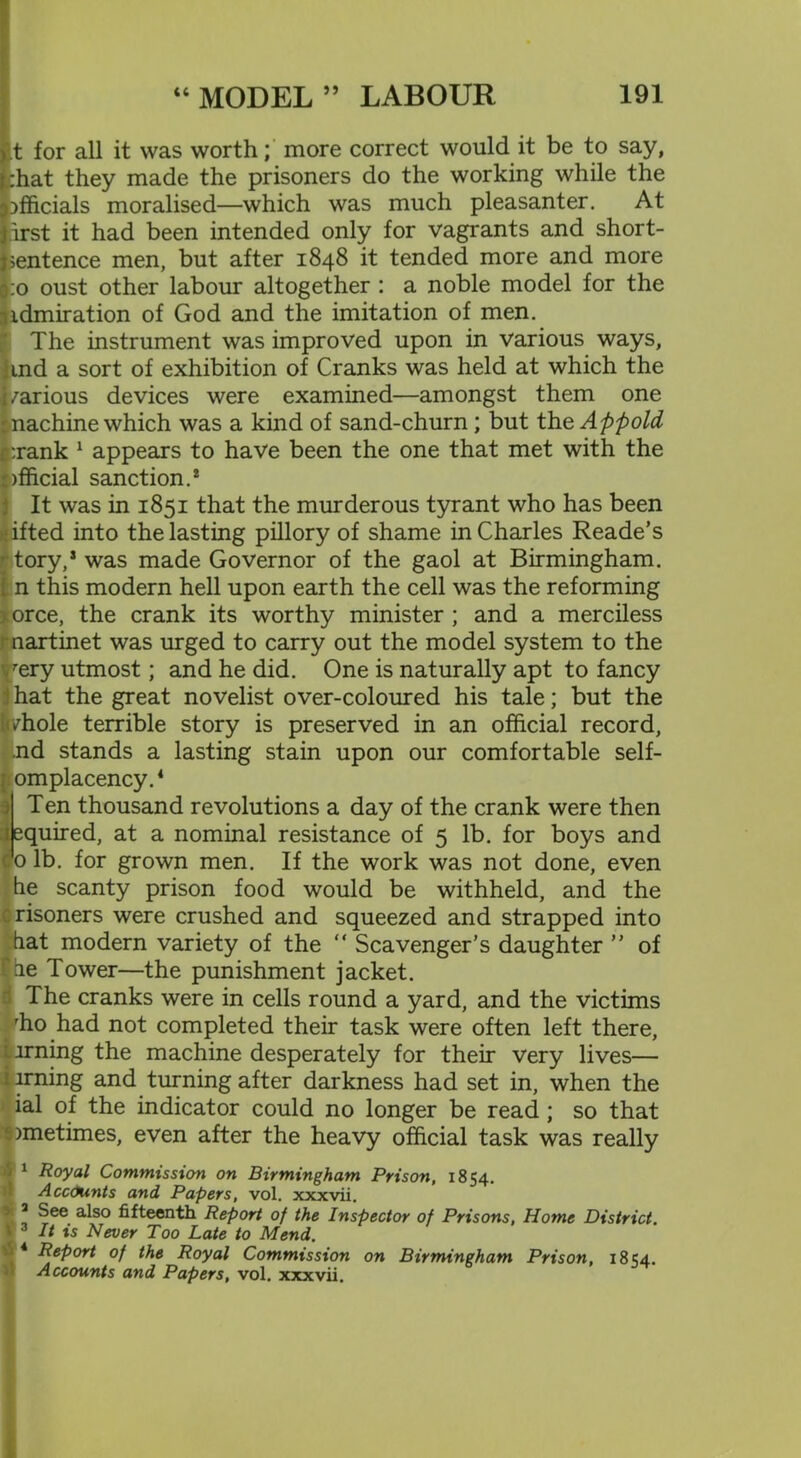 .t for all it was worth; more correct would it be to say, chat they made the prisoners do the working while the officials moralised—which was much pleasanter. At irst it had been intended only for vagrants and short- jsentence men, but after 1848 it tended more and more !:o oust other labour altogether : a noble model for the idmiration of God and the imitation of men. The instrument was improved upon in various ways, ind a sort of exhibition of Cranks was held at which the /arious devices were examined—amongst them one machine which was a kind of sand-churn ; but the Appold c:rank 1 appears to have been the one that met with the )fficial sanction.2 It was in 1851 that the murderous tyrant who has been ifted into the lasting pillory of shame in Charles Reade’s tory,2 was made Governor of the gaol at Birmingham, n this modern hell upon earth the cell was the reforming < orce, the crank its worthy minister ; and a merciless martinet was urged to carry out the model system to the vrery utmost; and he did. One is naturally apt to fancy hat the great novelist over-coloured his tale; but the Jrdiole terrible story is preserved in an official record, nd stands a lasting stain upon our comfortable self- omplacency.* Ten thousand revolutions a day of the crank were then :equired, at a nominal resistance of 5 lb. for boys and 0 lb. for grown men. If the work was not done, even he scanty prison food would be withheld, and the crisoners were crushed and squeezed and strapped into hat modern variety of the “ Scavenger’s daughter ” of fie Tower—the punishment jacket, i The cranks were in cells round a yard, and the victims rho had not completed their task were often left there, i-irning the machine desperately for their very lives— i lrning and turning after darkness had set in, when the ial of the indicator could no longer be read ; so that timetimes, even after the heavy official task was really 1 Royal Commission on Birmingham Prison, 1854. Accounts and Papers, vol. xxxvii. ; 3 ^ee a^so fifteenth Report of the Inspector of Prisons, Home District. 3 It is Never Too Late to Mend. 4 Report of the Royal Commission on Birmingham Prison, 1854. Accounts and Papers, vol. xxxvii.