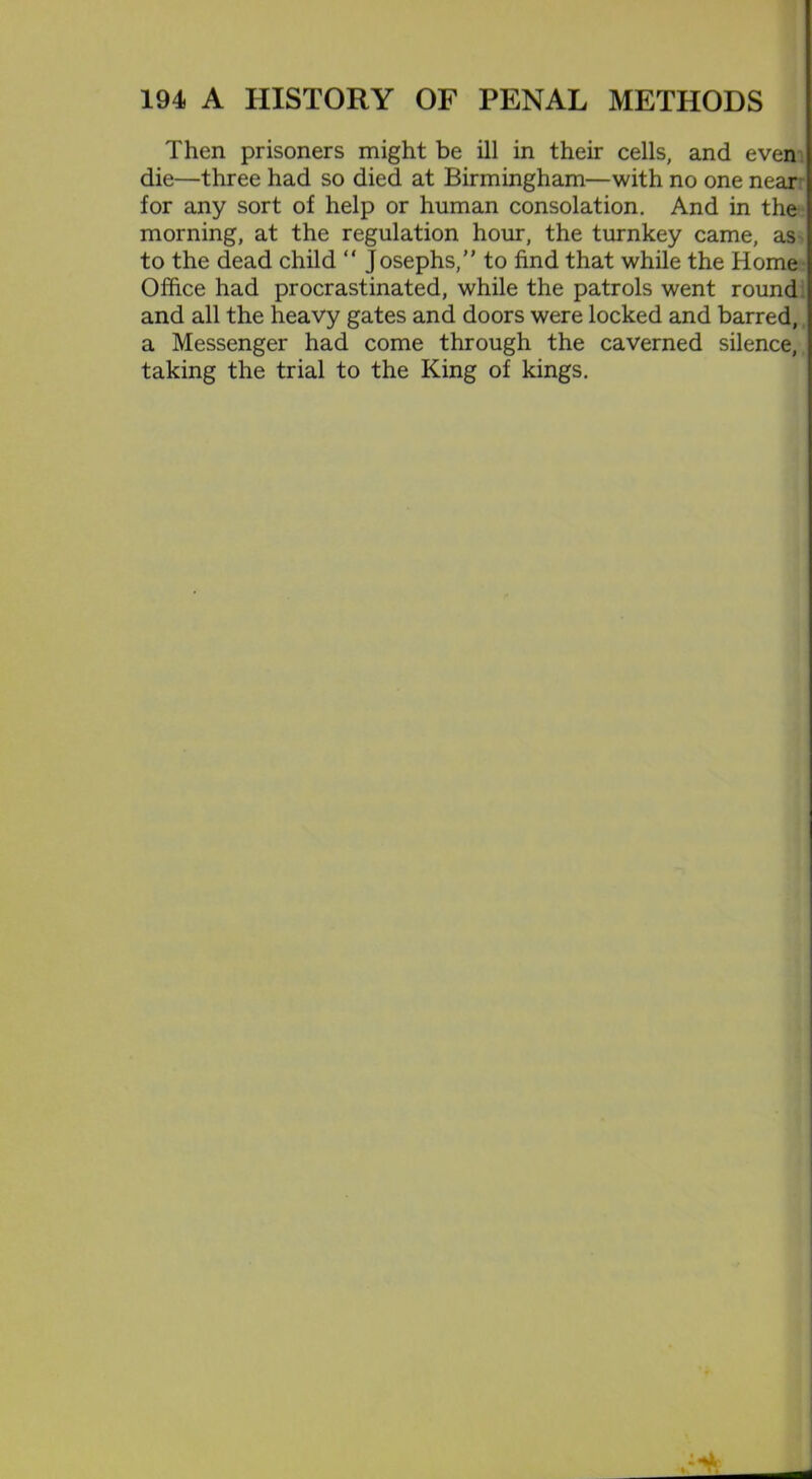 Then prisoners might be ill in their cells, and even die—three had so died at Birmingham—with no one near' for any sort of help or human consolation. And in the morning, at the regulation hour, the turnkey came, as to the dead child “ Josephs, to find that while the Home Office had procrastinated, while the patrols went round and all the heavy gates and doors were locked and barred, a Messenger had come through the caverned silence, taking the trial to the King of kings.