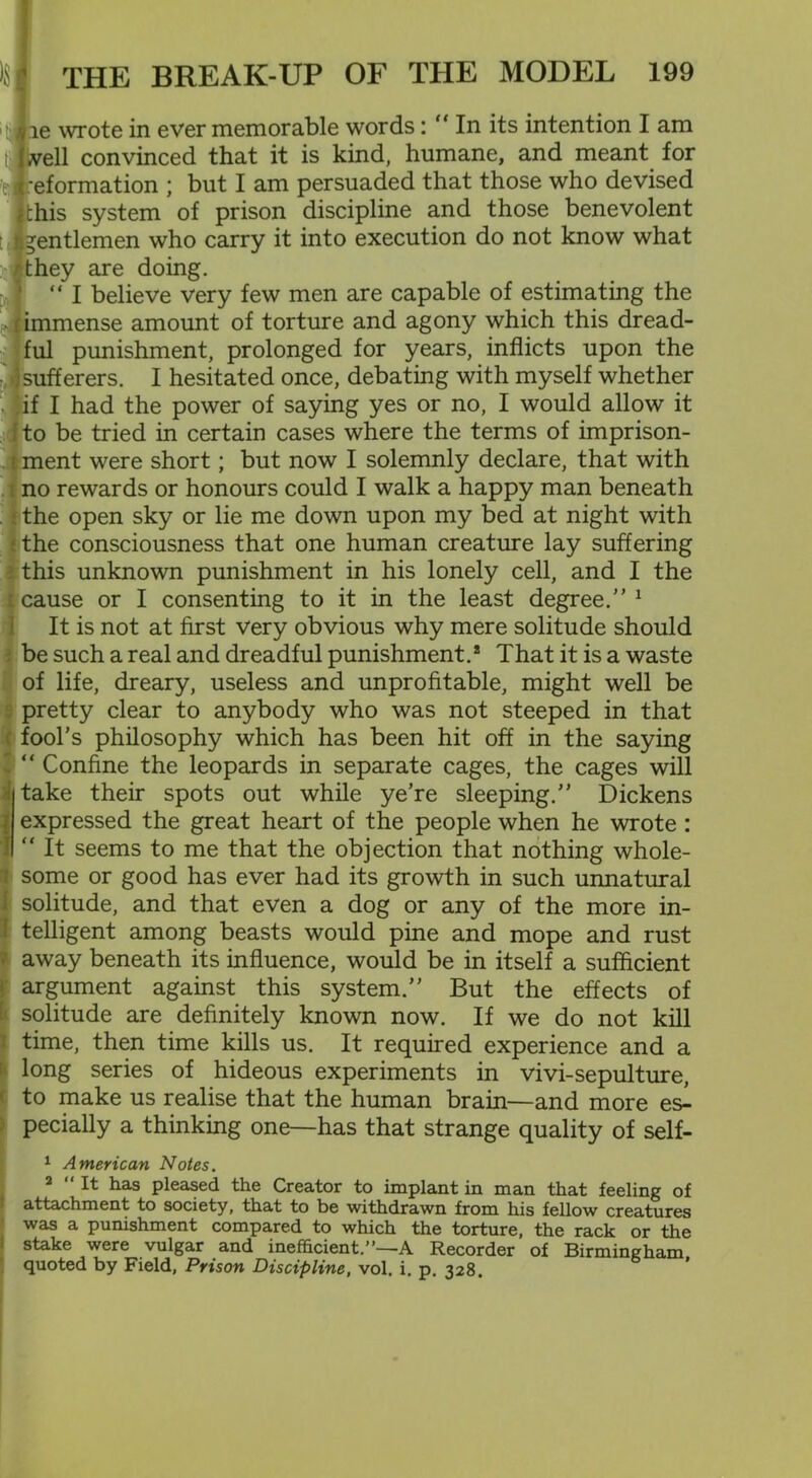 lie wrote in ever memorable words: “ In its intention I am | well convinced that it is kind, humane, and meant for d|reformation ; but I am persuaded that those who devised ithis system of prison discipline and those benevolent tjfcgentlemen who carry it into execution do not know what rthey are doing. “ I believe very few men are capable of estimating the (immense amount of torture and agony which this dread- ful punishment, prolonged for years, inflicts upon the 3 sufferers. I hesitated once, debating with myself whether ;if I had the power of saying yes or no, I would allow it i to be tried in certain cases where the terms of imprison- ment were short; but now I solemnly declare, that with no rewards or honours could I walk a happy man beneath the open sky or lie me down upon my bed at night with the consciousness that one human creature lay suffering : this unknown punishment in his lonely cell, and I the l cause or I consenting to it in the least degree.”1 It is not at first very obvious why mere solitude should be such a real and dreadful punishment.* That it is a waste of life, dreary, useless and unprofitable, might well be pretty clear to anybody who was not steeped in that ( fool's philosophy which has been hit off in the saying ’ “ Confine the leopards in separate cages, the cages will take their spots out while ye’re sleeping.” Dickens expressed the great heart of the people when he wrote: “ It seems to me that the objection that nothing whole- some or good has ever had its growth in such unnatural solitude, and that even a dog or any of the more in- telligent among beasts would pine and mope and rust away beneath its influence, would be in itself a sufficient argument against this system.” But the effects of solitude are definitely known now. If we do not kill time, then time kills us. It required experience and a long series of hideous experiments in vivi-sepulture, to make us realise that the human brain—and more es- pecially a thinking one—has that strange quality of self- 1 American Notes. 2 “ It has pleased the Creator to implant in man that feeling of attachment to society, that to be withdrawn from his fellow creatures was a punishment compared to which the torture, the rack or the stake were vulgar and inefficient.”—A Recorder of Birmingham quoted by Field, Prison Discipline, vol. i. p. 328.