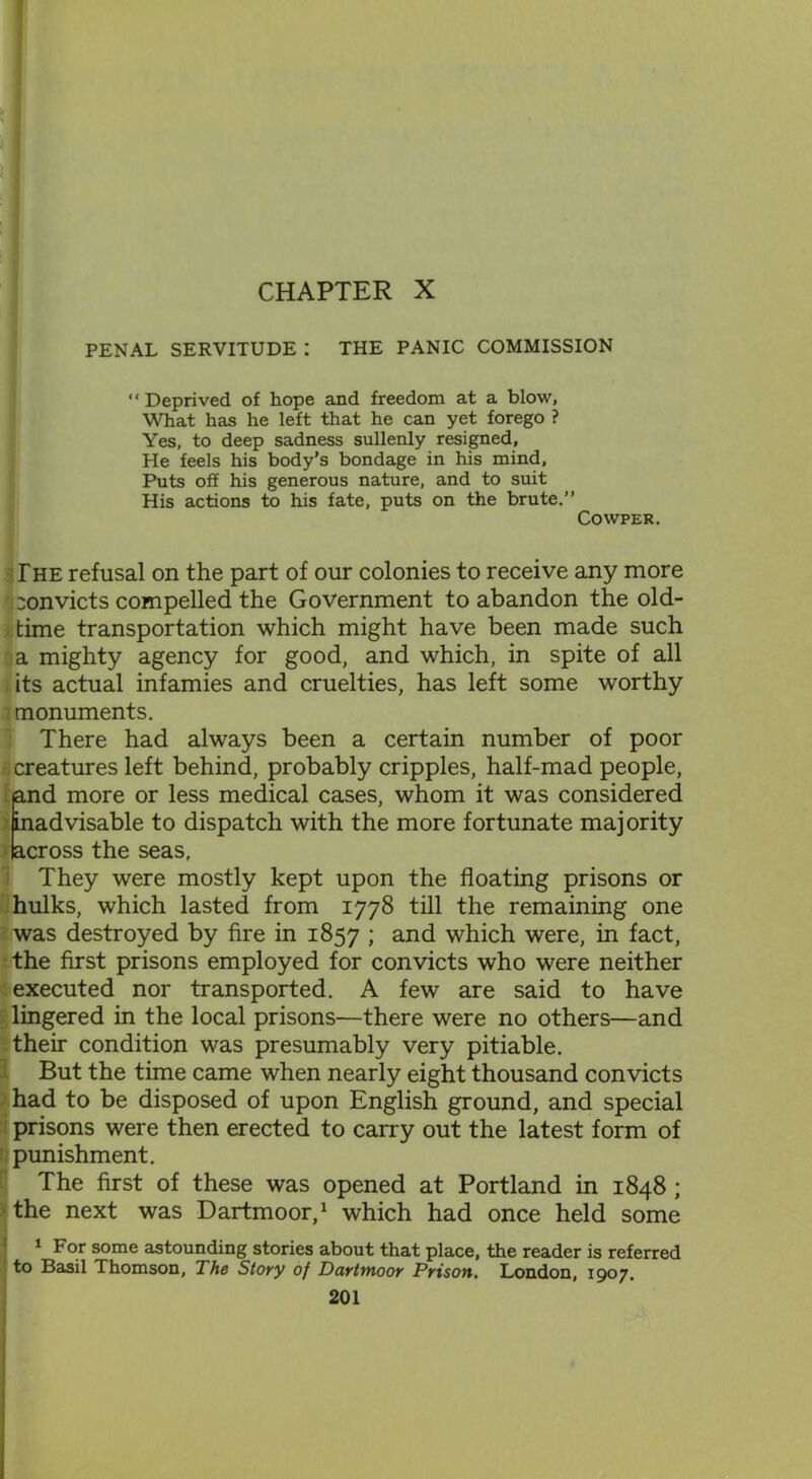 PENAL SERVITUDE I THE PANIC COMMISSION “ Deprived of hope and freedom at a blow, What has he left that he can yet forego ? Yes, to deep sadness sullenly resigned. He feels his body’s bondage in his mind. Puts off his generous nature, and to suit His actions to his fate, puts on the brute.” Cowper. The refusal on the part of our colonies to receive any more ri convicts compelled the Government to abandon the old- time transportation which might have been made such a mighty agency for good, and which, in spite of all its actual infamies and cruelties, has left some worthy monuments. There had always been a certain number of poor creatures left behind, probably cripples, half-mad people, and more or less medical cases, whom it was considered inadvisable to dispatch with the more fortunate majority across the seas. They were mostly kept upon the floating prisons or hulks, which lasted from 1778 till the remaining one was destroyed by fire in 1857 ; and which were, in fact, the first prisons employed for convicts who were neither executed nor transported. A few are said to have lingered in the local prisons—there were no others—and their condition was presumably very pitiable. But the time came when nearly eight thousand convicts had to be disposed of upon English ground, and special prisons were then erected to carry out the latest form of punishment. The first of these was opened at Portland in 1848 ; the next was Dartmoor,1 which had once held some 1 For some astounding stories about that place, the reader is referred to Basil Thomson, The Story of Dartmoor Prison. London, 1907.