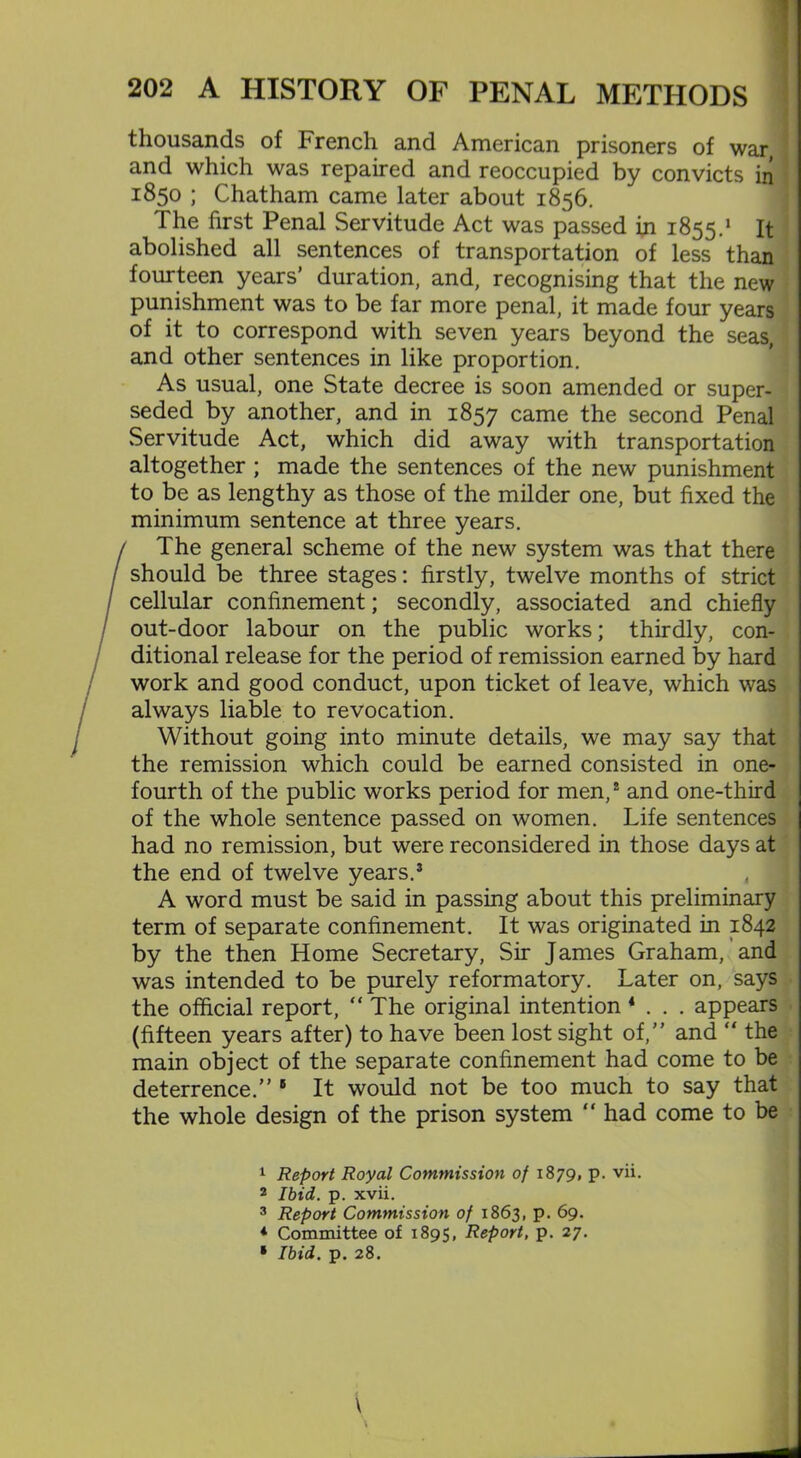 thousands of French and American prisoners of war, and which was repaired and reoccupied by convicts in 1850 ; Chatham came later about 1856. The first Penal Servitude Act was passed in 1855.1 It abolished all sentences of transportation of less than fourteen years’ duration, and, recognising that the new punishment was to be far more penal, it made four years of it to correspond with seven years beyond the seas, and other sentences in like proportion. As usual, one State decree is soon amended or super- seded by another, and in 1857 came the second Penal Servitude Act, which did away with transportation altogether ; made the sentences of the new punishment to be as lengthy as those of the milder one, but fixed the minimum sentence at three years. / The general scheme of the new system was that there / should be three stages: firstly, twelve months of strict cellular confinement; secondly, associated and chiefly out-door labour on the public works; thirdly, con- ditional release for the period of remission earned by hard work and good conduct, upon ticket of leave, which was always liable to revocation. Without going into minute details, we may say that the remission which could be earned consisted in one- fourth of the public works period for men/ and one-third of the whole sentence passed on women. Life sentences had no remission, but were reconsidered in those days at the end of twelve years.3 t A word must be said in passing about this preliminary term of separate confinement. It was originated in 1842 by the then Home Secretary, Sir James Graham, and was intended to be purely reformatory. Later on, says the official report,  The original intention 4 . . . appears (fifteen years after) to have been lost sight of,” and “ the main object of the separate confinement had come to be deterrence.” 5 It would not be too much to say that the whole design of the prison system “ had come to be 1 Report Royal Commission of 1879, p. vii. 2 Ibid. p. xvii. 3 Report Commission of 1863, p. 69. * Committee of 1895, Report, p. 27. • Ibid. p. 28. \