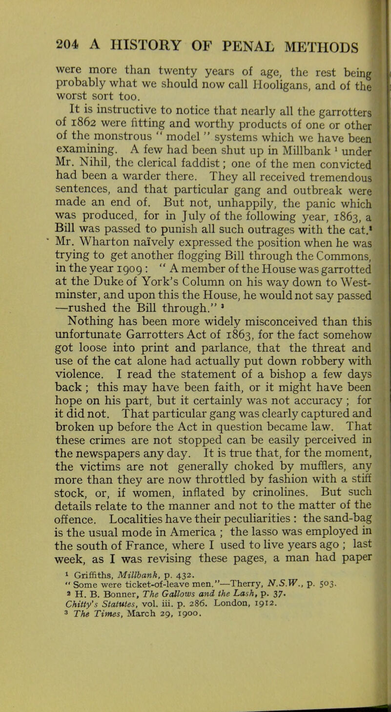 were more than twenty years of age, the rest being probably what we should now call Hooligans, and of the worst sort too. It is instructive to notice that nearly all the garrotters of 1862 were fitting and worthy products of one or other of the monstrous “ model ” systems which we have been examining. A few had been shut up in Millbank 1 under Mr. Nihil, the clerical faddist; one of the men convicted had been a warder there. They all received tremendous sentences, and that particular gang and outbreak were made an end of. But not, unhappily, the panic which was produced, for in July of the following year, 1863, a Bill was passed to punish all such outrages with the cat.1 * Mr. Wharton naively expressed the position when he was trying to get another flogging Bill through the Commons, in the year 1909 : “ A member of the House was garrotted at the Duke of York’s Column on his way down to West- minster, and upon this the House, he would not say passed —rushed the Bill through.” 3 Nothing has been more widely misconceived than this unfortunate Garrotters Act of 1863, for the fact somehow got loose into print and parlance, that the threat and use of the cat alone had actually put down robbery with violence. I read the statement of a bishop a few days back; this may have been faith, or it might have been hope on his part, but it certainly was not accuracy ; for it did not. That particular gang was clearly captured and broken up before the Act in question became law. That these crimes are not stopped can be easily perceived in the newspapers any day. It is true that, for the moment, the victims are not generally choked by mufflers, any more than they are now throttled by fashion with a stiff stock, or, if women, inflated by crinolines. But such details relate to the manner and not to the matter of the offence. Localities have their peculiarities : the sand-bag is the usual mode in America ; the lasso was employed in the south of France, where I used to live years ago ; last week, as I was revising these pages, a man had paper 1 Griffiths, Millbank, p. 432. “ Some were ticket-of-leave men.”—Therry, N.S.W., p. 503. 2 H. B. Bonner, The Gallows and the Lash, p. 37. Chitty's Statutes, vol. iii. p. 286. London, 1912. 3 The Times, March 29, 1900.