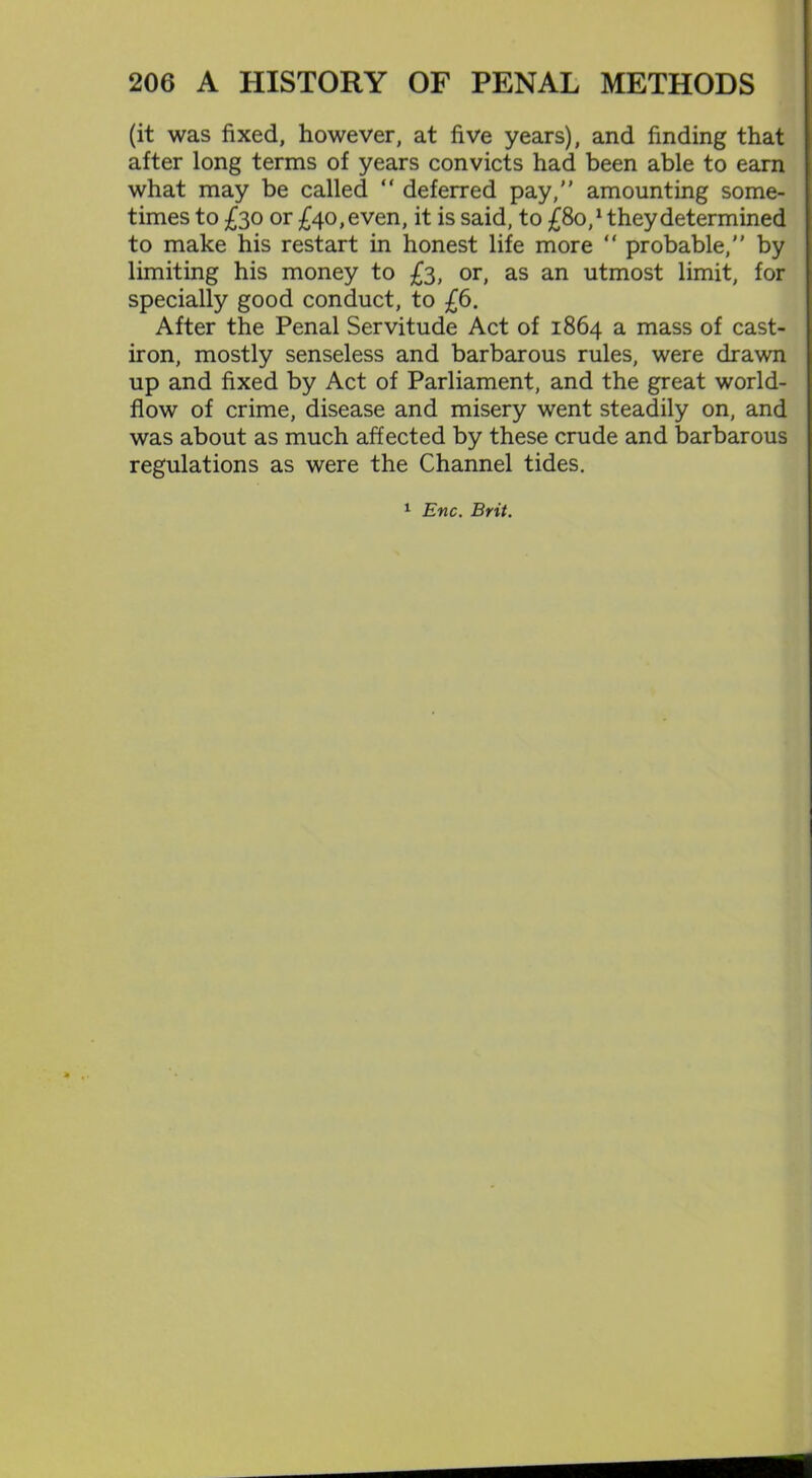 (it was fixed, however, at five years), and finding that after long terms of years convicts had been able to earn what may be called “ deferred pay, amounting some- times to £30 or £40, even, it is said, to £80/ they determined to make his restart in honest life more “ probable, by limiting his money to £3, or, as an utmost limit, for specially good conduct, to £6. After the Penal Servitude Act of 1864 a mass of cast- iron, mostly senseless and barbarous rules, were drawn up and fixed by Act of Parliament, and the great world- flow of crime, disease and misery went steadily on, and was about as much affected by these crude and barbarous regulations as were the Channel tides. 1 Enc. Brit.
